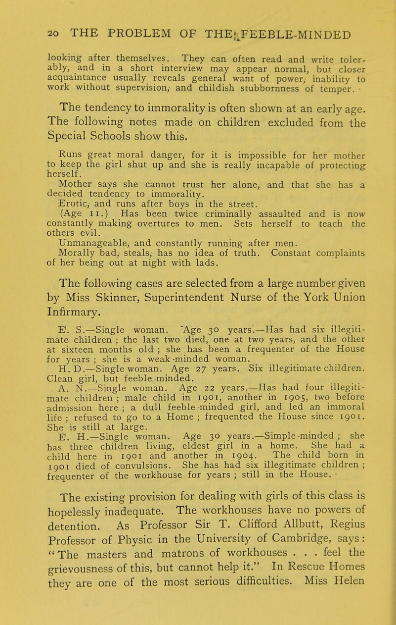 looking after themselves. They can often read and write toler- ably, and in a short interview may appear normal, but closer acquaintance usually reveals general want of power, inability to work without supervision,- and childish stubbornness of temper. • The tendency to immorality is often shown at an early age. The following notes made on children excluded from the Special Schools show this. Runs great moral danger, for it is impossible for her mother to keep the girl shut up and she is really incapable of protecting herself. Mother says she cannot trust her alone, and that she has a decided tendency to immorality. Erotic,; and runs after boys in the street. (Age ii.) Has been twice criminally assaulted and is now constantly making overtures to men. Sets herself to teach the others evil. Unmanageable, and constantly running after men. Morally bady steals, has no idea of truth. Constant complaints of her being out at night with lads. The following cases are selected from a large number given by Miss Skinner, Superintendent Nurse of the York Union Infirmary. E1. S.—Single woman. Age 30 years.—Has had six illegiti- mate children ; the last two died, one at two years, and the other at sixteen months old ; she has been a frequenter of the House for years ; she is a weak-minded woman. H.D.—Single woman. Age 27 years. Six illegitimate children. Clean girl, but feeble-minded. A. N.—Single woman. Age 22 years.—Has had four illegiti- mate children ; male child in 1901, another in 1905, two before admission here ; a dull feeble-minded girl, and led an immoral life ; refused to go to a Home ; frequented the House since 1901. She is still at large. E. H.—Single woman. Age 30 years.—Simple-minded ; she has three children living, eldest girl in a home. She had a child here in 1901 and another in 1904. The child born in 1901 died of convulsions. She has had six illegitimate children; frequenter of the workhouse for years ; still in the House. ■ The existing provision for dealing with girls of this class is hopelessly inadequate. The workhouses have no powers of detention. As Professor Sir T. Clifford Allbutt, Regius Professor of Physic in the University of Cambridge, says: The masters and matrons of workhouses . . . feel the grievousness of this, but cannot help it. In Rescue Homes they are one of the most serious difficulties. Miss Helen