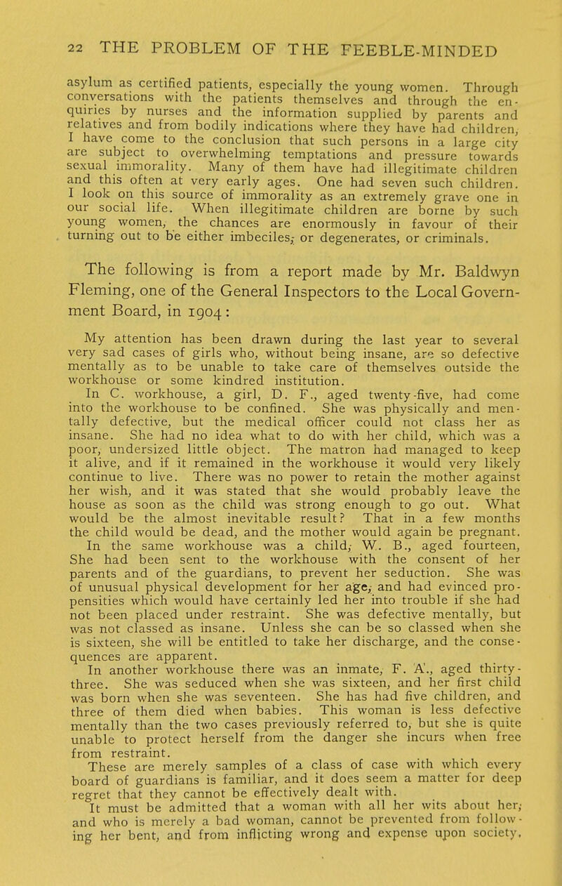 asylum as certified patients, especially the young women. Through conversations with the patients themselves and through the en- quiries by nurses and the information supplied by parents and relatives and from bodily indications where they have had children, I have come to the conclusion that such persons in a large city are subject to overwhelming temptations and pressure towards sexual immorality. Many of them have had illegitimate children and this often at very early ages. One had seven such children. I look on this source of immorality as an extremely grave one in our social life. When illegitimate children are borne by such young women, the chances are enormously in favour of their turning out to be either imbeciles,- or degenerates, or criminals. The following is from a report made by Mr. Baldwyn Fleming, one of the General Inspectors to the Local Govern- ment Board, in 1904: My attention has been drawn during the last year to several very sad cases of girls who, without being insane, are so defective mentally as to be unable to take care of themselves outside the workhouse or some kindred institution. In C. workhouse, a girl, D. F., aged twenty-five, had come into the workhouse to be confined. She was physically and men- tally defective, but the medical officer could not class her as insane. She had no idea what to do with her child, which was a poor, undersized little object. The matron had managed to keep it alive, and if it remained in the workhouse it would very likely continue to live. There was no power to retain the mother against her wish, and it was stated that she would probably leave the house as soon as the child was strong enough to go out. What would be the almost inevitable result? That in a few months the child would be dead, and the mother would again be pregnant. In the same workhouse was a child,- W. B., aged fourteen, She had been sent to the workhouse with the consent of her parents and of the guardians, to prevent her seduction. She was of unusual physical development for her age,; and had evinced pro- pensities which would have certainly led her into trouble if she had not been placed under restraint. She was defective mentally, but was not classed as insane. Unless she can be so classed when she is sixteen, she will be entitled to take her discharge, and the conse- quences are apparent. In another workhouse there was an inmate, F. A'., aged thirty- three. She was seduced when she was sixteen, and her first child was born when she was seventeen. She has had five children, and three of them died when babies. This woman is less defective mentally than the two cases previously referred to, but she is quite unable to protect herself from the danger she incurs when free from restraint. These are merely samples of a class of case with which every board of guardians is familiar, and it does seem a matter for deep regret that they cannot be effectively dealt with. It must be admitted that a woman with all her wits about her,- and who is merely a bad woman, cannot be prevented from follow- ing her bent, and from inflicting wrong and expense upon society.