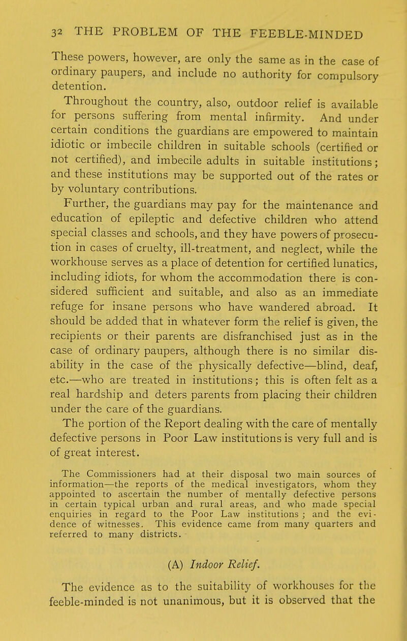 These powers, however, are only the same as in the case of ordinary paupers, and include no authority for compulsory detention. Throughout the country, also, outdoor relief is available for persons suffering from mental infirmity. And under certain conditions the guardians are empowered to maintain idiotic or imbecile children in suitable schools (certified or not certified), and imbecile adults in suitable institutions; and these institutions may be supported out of the rates or by voluntary contributions. Further, the guardians may pay for the maintenance and education of epileptic and defective children who attend special classes and schools, and they have powers of prosecu- tion in cases of cruelty, ill-treatment, and neglect, while the workhouse serves as a place of detention for certified lunatics, including idiots, for whom the accommodation there is con- sidered sufficient and suitable, and also as an immediate refuge for insane persons who have wandered abroad. It should be added that in whatever form the relief is given, the recipients or their parents are disfranchised just as in the case of ordinary paupers, although there is no similar dis- ability in the case of the physically defective—blind, deaf, etc.—who are treated in institutions; this is often felt as a real hardship and deters parents from placing their children under the care of the guardians. The portion of the Report dealing with the care of mentally defective persons in Poor Law institutions is very full and is of great interest. The Commissioners had at their disposal two main sources of information—the reports of the medical investigators, whom they appointed to ascertain the number of mentally defective persons in certain typical urban and rural areas, and who made special enquiries in regard to the Poor Law institutions ; and the evi- dence of witnesses. This evidence came from many quarters and referred to many districts. (A) Indoor Relief. The evidence as to the suitability of workhouses for the feeble-minded is not unanimous, but it is observed that the