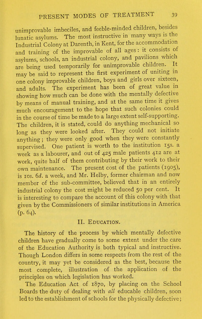 unimprovable imbeciles, and feeble-minded children, besides lunatic asylums. The most instructive in many ways is the Industrial Colony at Darenth, in Kent, for the accommodation and training of the improvable of all ages : it consists of asylums, schools, an industrial colony, and pavilions which are being used temporarily for unimprovable children. It may be said to represent the first experiment of uniting in one colony improvable children, boys and girls over sixteen, and adults. The experiment has been of great value in showing how much can be done with the mentally defective by means of manual training, and at the same time it gives much encouragement to the hope that such colonies could in the course of time be made to a large extent self-supporting. The children, it is stated, could do anything mechanical so long as they were looked after. They could not initiate anything; they were only good when they were constantly supervised. One patient is worth to the institution 15s. a week as a labourer, and out of 425 male patients 412 are at work, quite half of them contributing by their work to their own maintenance. The present cost of the patients (1905), is 10s. 6d. a week, and Mr. Helby, former chairman and now member of the sub-committee, believed that in an entirely industrial colony the cost might be reduced 50 per cent. It is interesting to compare the account of this colony with that given by the Commissioners of similar institutions in America (p. 64). II. Education. The history of the process by which mentally defective children have gradually come to some extent under the care of the Education Authority is both typical and instructive. Though London differs in some respects from the rest of the country, it may yet be considered as the best, because the most complete, illustration of the application of the principles on which legislation has worked. The Education Act of 1870, by placing on the School Boards the duty of dealing with all educable children, soon led to the establishment of schools for the physically defective;