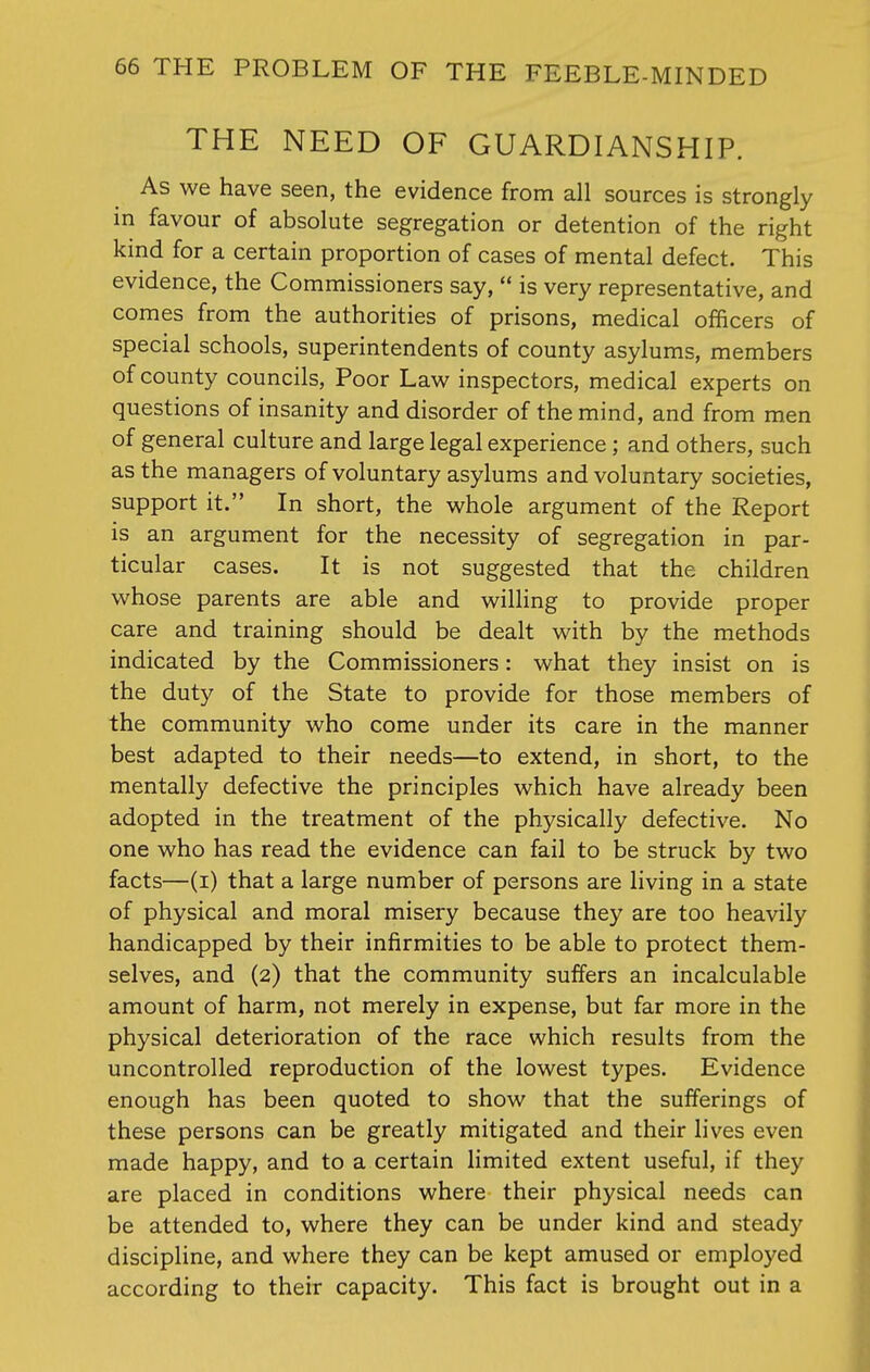 THE NEED OF GUARDIANSHIP. As we have seen, the evidence from all sources is strongly in favour of absolute segregation or detention of the right kind for a certain proportion of cases of mental defect. This evidence, the Commissioners say,  is very representative, and comes from the authorities of prisons, medical officers of special schools, superintendents of county asylums, members of county councils, Poor Law inspectors, medical experts on questions of insanity and disorder of the mind, and from men of general culture and large legal experience; and others, such as the managers of voluntary asylums and voluntary societies, support it. In short, the whole argument of the Report is an argument for the necessity of segregation in par- ticular cases. It is not suggested that the children whose parents are able and willing to provide proper care and training should be dealt with by the methods indicated by the Commissioners: what they insist on is the duty of the State to provide for those members of the community who come under its care in the manner best adapted to their needs—to extend, in short, to the mentally defective the principles which have already been adopted in the treatment of the physically defective. No one who has read the evidence can fail to be struck by two facts—(i) that a large number of persons are living in a state of physical and moral misery because they are too heavily handicapped by their infirmities to be able to protect them- selves, and (2) that the community suffers an incalculable amount of harm, not merely in expense, but far more in the physical deterioration of the race which results from the uncontrolled reproduction of the lowest types. Evidence enough has been quoted to show that the sufferings of these persons can be greatly mitigated and their lives even made happy, and to a certain limited extent useful, if they are placed in conditions where their physical needs can be attended to, where they can be under kind and steady discipline, and where they can be kept amused or employed according to their capacity. This fact is brought out in a