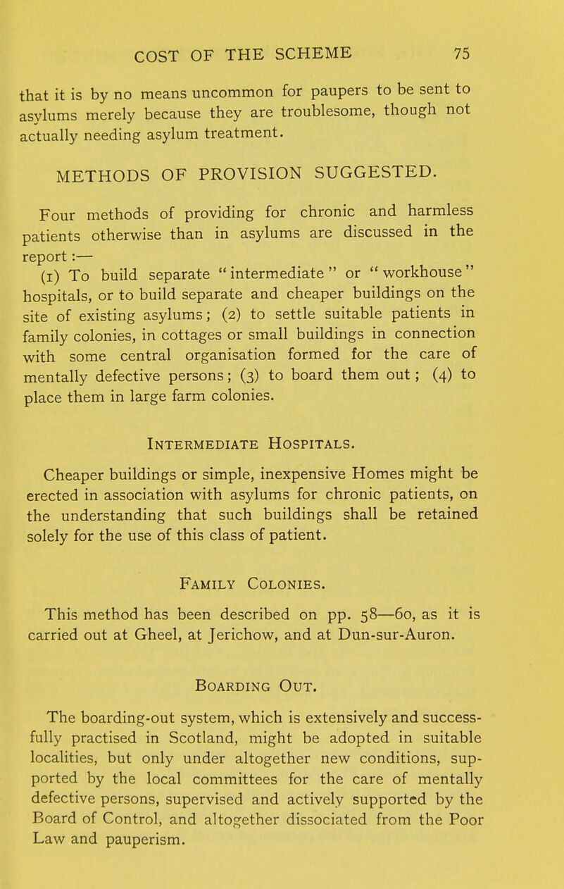 that it is by no means uncommon for paupers to be sent to asylums merely because they are troublesome, though not actually needing asylum treatment. METHODS OF PROVISION SUGGESTED. Four methods of providing for chronic and harmless patients otherwise than in asylums are discussed in the report:— (i) To build separate  intermediate  or  workhouse hospitals, or to build separate and cheaper buildings on the site of existing asylums; (2) to settle suitable patients in family colonies, in cottages or small buildings in connection with some central organisation formed for the care of mentally defective persons; (3) to board them out; (4) to place them in large farm colonies. Intermediate Hospitals. Cheaper buildings or simple, inexpensive Homes might be erected in association with asylums for chronic patients, on the understanding that such buildings shall be retained solely for the use of this class of patient. Family Colonies. This method has been described on pp. 58—60, as it is carried out at Gheel, at Jerichow, and at Dun-sur-Auron. Boarding Out. The boarding-out system, which is extensively and success- fully practised in Scotland, might be adopted in suitable localities, but only under altogether new conditions, sup- ported by the local committees for the care of mentally defective persons, supervised and actively supported by the Board of Control, and altogether dissociated from the Poor Law and pauperism.