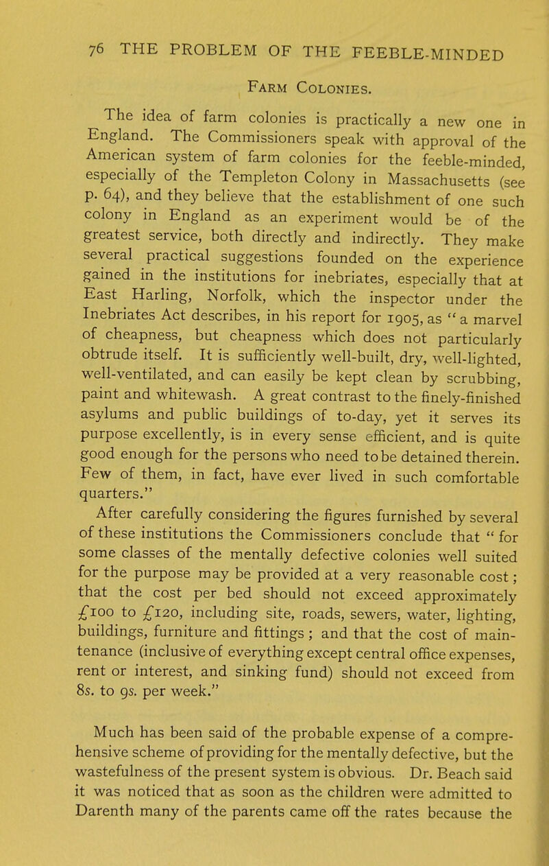 Farm Colonies. The idea of farm colonies is practically a new one in England. The Commissioners speak with approval of the American system of farm colonies for the feeble-minded, especially of the Templeton Colony in Massachusetts (see p. 64), and they believe that the establishment of one such colony in England as an experiment would be of the greatest service, both directly and indirectly. They make several practical suggestions founded on the experience gained in the institutions for inebriates, especially that at East Harling, Norfolk, which the inspector under the Inebriates Act describes, in his report for 1905, as a marvel of cheapness, but cheapness which does not particularly obtrude itself. It is sufficiently well-built, dry, well-lighted, well-ventilated, and can easily be kept clean by scrubbing, paint and whitewash. A great contrast to the finely-finished asylums and public buildings of to-day, yet it serves its purpose excellently, is in every sense efficient, and is quite good enough for the persons who need to be detained therein. Few of them, in fact, have ever lived in such comfortable quarters. After carefully considering the figures furnished by several of these institutions the Commissioners conclude that  for some classes of the mentally defective colonies well suited for the purpose may be provided at a very reasonable cost; that the cost per bed should not exceed approximately £I0° to £120, including site, roads, sewers, water, lighting, buildings, furniture and fittings ; and that the cost of main- tenance (inclusive of everything except central office expenses, rent or interest, and sinking fund) should not exceed from 8s. to 9s. per week. Much has been said of the probable expense of a compre- hensive scheme of providing for the mentally defective, but the wastefulness of the present system is obvious. Dr. Beach said it was noticed that as soon as the children were admitted to Darenth many of the parents came off the rates because the