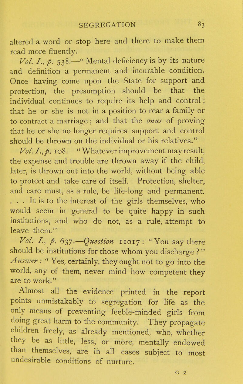 altered a word or stop here and there to make them read more fluently. Vol. I., p. 538.— Mental deficiency is by its nature and definition a permanent and incurable condition. Once having come upon the State for support and protection, the presumption should be that the individual continues to require its help and control; that he or she is not in a position to rear a family or to contract a marriage ; and that the onus of proving that he or she no longer requires support and control should be thrown on the individual or his relatives. Vol. I.,p. 108. u Whatever improvement may result, the expense and trouble are thrown away if the child, later, is thrown out into the world, without being able to protect and take care of itself. Protection, shelter, and care must, as a rule, be life-long and permanent. . . . It is to the interest of the girls themselves, who would seem in general to be quite happy in such institutions, and who do not, as a rule, attempt to leave them. Vol. I., p. 637.—Question 11017: You say there should be institutions for those whom you discharge ?  Answer:  Yes, certainly, they ought not to go into the world, any of them, never mind how competent they are to work. Almost all the evidence printed in the report points unmistakably to segregation for life as the only means of preventing feeble-minded girls from doing great harm to the community. They propagate children freely, as already mentioned, who, whether they be as little, less, or more, mentally endowed than themselves, are in all cases subject to most undesirable conditions of nurture. g 2