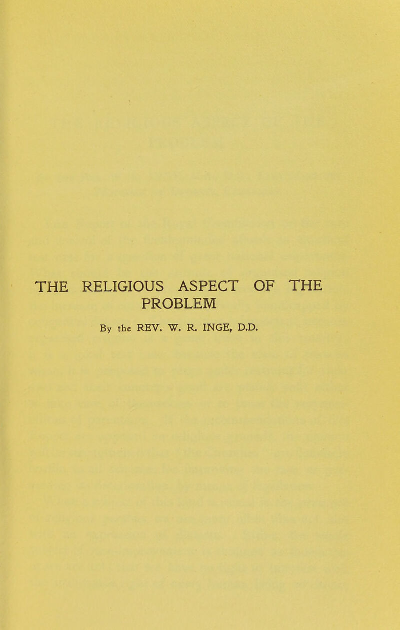 THE RELIGIOUS ASPECT OF THE PROBLEM By the REV. W. R. INGE, D.D.