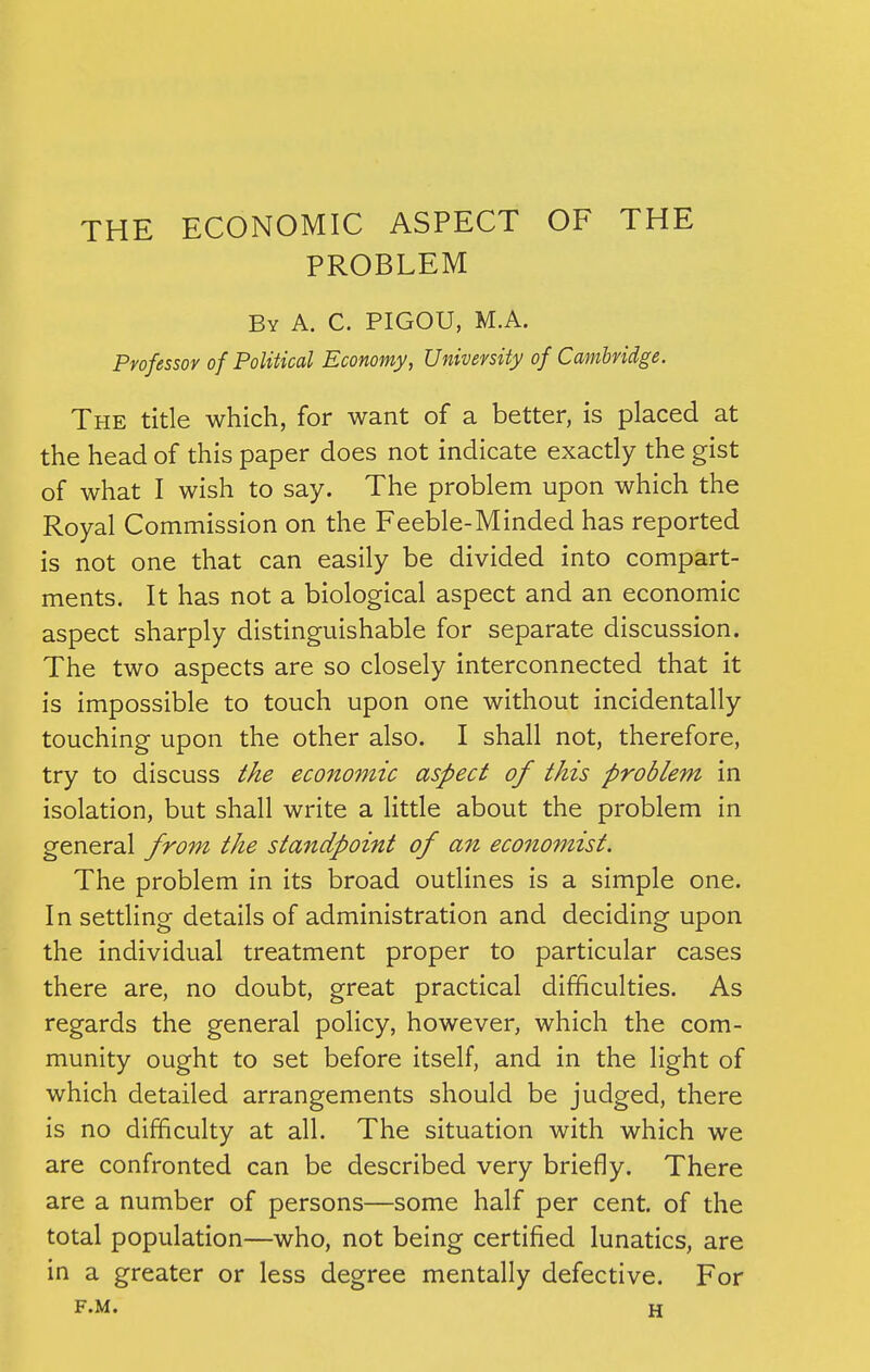 PROBLEM By A. C. PIGOU, M.A. Professor of Political Economy, University of Cambridge. The title which, for want of a better, is placed at the head of this paper does not indicate exactly the gist of what I wish to say. The problem upon which the Royal Commission on the Feeble-Minded has reported is not one that can easily be divided into compart- ments. It has not a biological aspect and an economic aspect sharply distinguishable for separate discussion. The two aspects are so closely interconnected that it is impossible to touch upon one without incidentally touching upon the other also. I shall not, therefore, try to discuss the economic aspect of this problem in isolation, but shall write a little about the problem in general from the standpoint of an economist. The problem in its broad outlines is a simple one. In settling details of administration and deciding upon the individual treatment proper to particular cases there are, no doubt, great practical difficulties. As regards the general policy, however, which the com- munity ought to set before itself, and in the light of which detailed arrangements should be judged, there is no difficulty at all. The situation with which we are confronted can be described very briefly. There are a number of persons—some half per cent, of the total population—who, not being certified lunatics, are in a greater or less degree mentally defective. For f.m. H