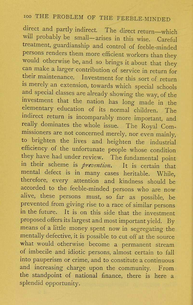 direct and partly indirect. The direct return—which will probably be small-arises in this wise. Careful treatment, guardianship and control of feeble-minded persons renders them more efficient workers than they would otherwise be, and so brings it about that they can make a larger contribution of service in return for their maintenance. Investment for this sort of return is merely an extension, towards which special schools and special classes are already showing the way, of the investment that the nation has long made in the elementary education of its normal children. The indirect return is incomparably more important, and really dominates the whole issue. The Royal Com- missioners are not concerned merely, nor even mainly, to brighten the lives and heighten the industrial efficiency of the unfortunate people whose condition they have had under review. The fundamental point in their scheme is prevention. It is certain that mental defect is in many cases heritable. While, therefore, every attention and kindness should be accorded to the feeble-minded persons who are now alive, these persons must, so far as possible, be prevented from giving rise to a race of similar persons in the future. It is on this side that the investment proposed offers its largest and most important yield. By means of a little money spent now in segregating the mentally defective, it is possible to cut off at the source what would otherwise become a permanent stream of imbecile and idiotic persons, almost certain to fall into pauperism or crime, and to constitute a continuous and increasing charge upon the community. From the standpoint of national finance, there is here a splendid opportunity.