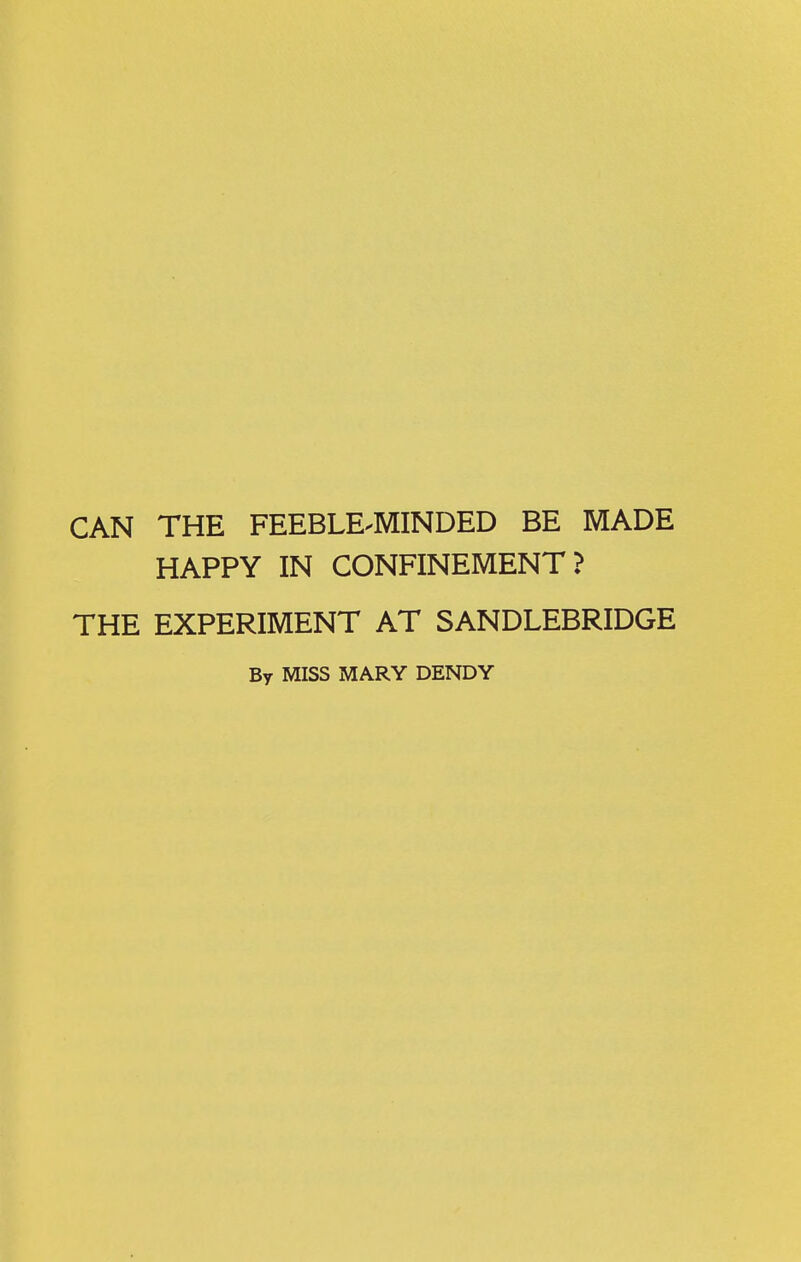 CAN THE FEEBLE-MINDED BE MADE HAPPY IN CONFINEMENT ? THE EXPERIMENT AT SANDLEBRIDGE By MISS MARY DENDY