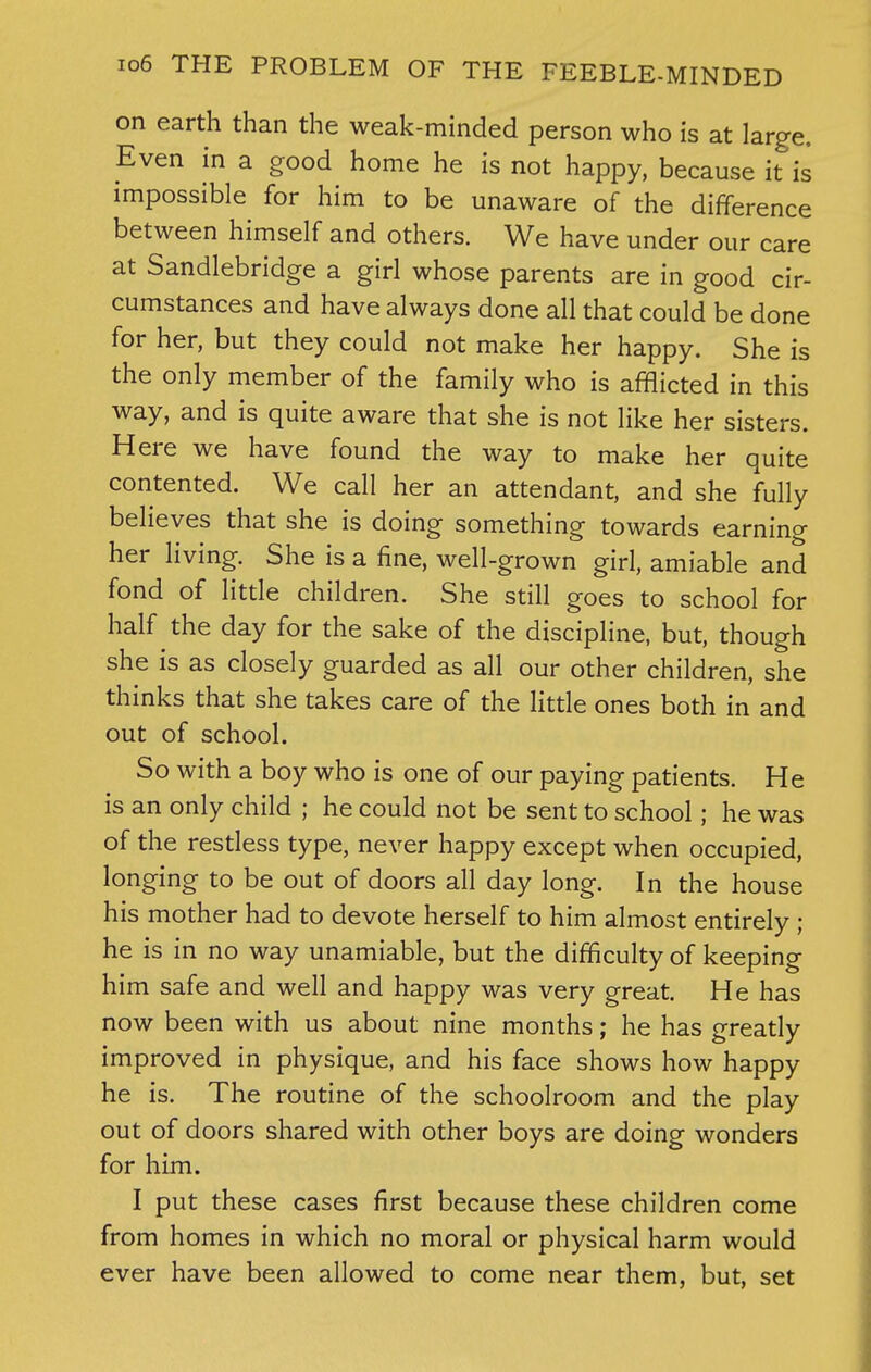 on earth than the weak-minded person who is at large. Even in a good home he is not happy, because it is impossible for him to be unaware of the difference between himself and others. We have under our care at Sandlebridge a girl whose parents are in good cir- cumstances and have always done all that could be done for her, but they could not make her happy. She is the only member of the family who is afflicted in this way, and is quite aware that she is not like her sisters. Here we have found the way to make her quite contented. We call her an attendant, and she fully believes that she is doing something towards earning her living. She is a fine, well-grown girl, amiable and fond of little children. She still goes to school for half the day for the sake of the discipline, but, though she is as closely guarded as all our other children, she thinks that she takes care of the little ones both in and out of school. So with a boy who is one of our paying patients. He is an only child ; he could not be sent to school; he was of the restless type, never happy except when occupied, longing to be out of doors all day long. In the house his mother had to devote herself to him almost entirely ; he is in no way unamiable, but the difficulty of keeping him safe and well and happy was very great. He has now been with us about nine months; he has greatly improved in physique, and his face shows how happy he is. The routine of the schoolroom and the play out of doors shared with other boys are doing wonders for him. I put these cases first because these children come from homes in which no moral or physical harm would ever have been allowed to come near them, but, set