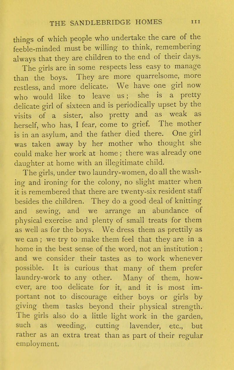 things of which people who undertake the care of the feeble-minded must be willing to think, remembering always that they are children to the end of their days. The girls are in some respects less easy to manage than the boys. They are more quarrelsome, more restless, and more delicate. We have one girl now who would like to leave us; she is a pretty delicate girl of sixteen and is periodically upset by the visits of a sister, also pretty and as weak as herself, who has, I fear, come to grief. The mother is in an asylum, and the father died there. One girl was taken away by her mother who thought she could make her work at home ; there was already one daughter at home with an illegitimate child. The girls, under two laundry-women, do all the wash- ing and ironing for the colony, no slight matter when it is remembered that there are twenty-six resident staff besides the children. They do a good deal of knitting and sewing, and we arrange an abundance of physical exercise and plenty of small treats for them as well as for the boys. We dress them as prettily as we can ; we try to make them feel that they are in a home in the best sense of the word, not an institution ; and we consider their tastes as to work whenever possible. It is curious that many of them prefer laundry-work to any other. Many of them, how- ever, are too delicate for it, and it is most im- portant not to discourage either boys or girls by giving them tasks beyond their physical strength. The girls also do a little light work in the garden, such as weeding, cutting lavender, etc., but rather as an extra treat than as part of their regular employment.