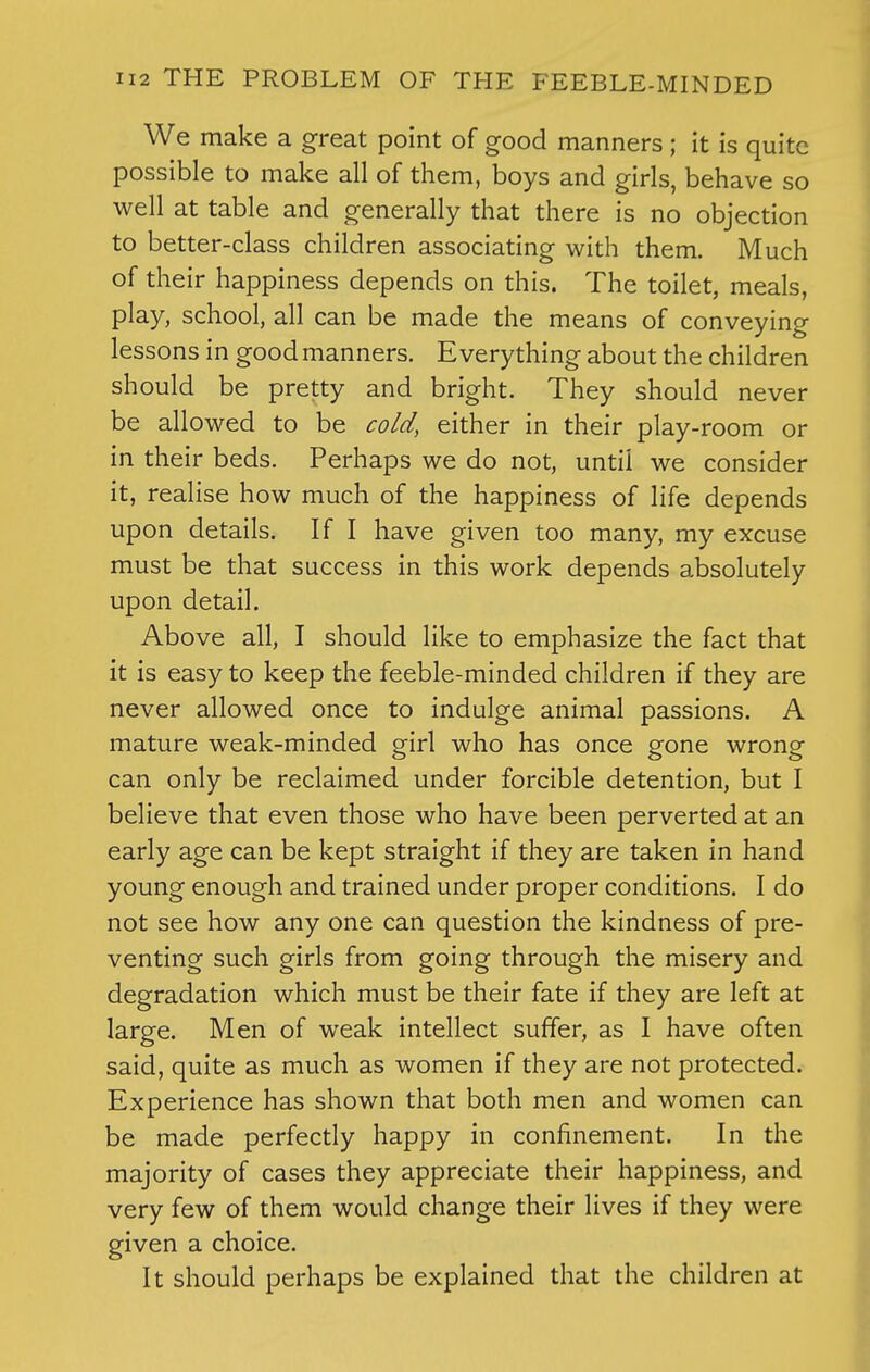 We make a great point of good manners ; it is quite possible to make all of them, boys and girls, behave so well at table and generally that there is no objection to better-class children associating with them. Much of their happiness depends on this. The toilet, meals, play, school, all can be made the means of conveying lessons in good manners. Everything about the children should be pretty and bright. They should never be allowed to be cold, either in their play-room or in their beds. Perhaps we do not, until we consider it, realise how much of the happiness of life depends upon details. If I have given too many, my excuse must be that success in this work depends absolutely upon detail. Above all, I should like to emphasize the fact that it is easy to keep the feeble-minded children if they are never allowed once to indulge animal passions. A mature weak-minded girl who has once gone wrong can only be reclaimed under forcible detention, but I believe that even those who have been perverted at an early age can be kept straight if they are taken in hand young enough and trained under proper conditions. I do not see how any one can question the kindness of pre- venting such girls from going through the misery and degradation which must be their fate if they are left at large. Men of weak intellect suffer, as I have often said, quite as much as women if they are not protected. Experience has shown that both men and women can be made perfectly happy in confinement. In the majority of cases they appreciate their happiness, and very few of them would change their lives if they were given a choice. It should perhaps be explained that the children at