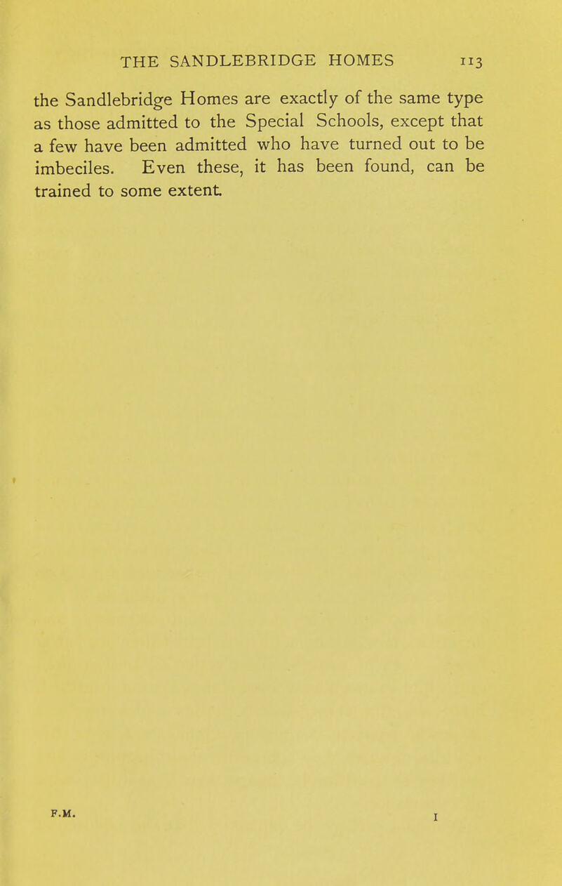 the Sandlebridge Homes are exactly of the same type as those admitted to the Special Schools, except that a few have been admitted who have turned out to be imbeciles. Even these, it has been found, can be trained to some extent F.M. I