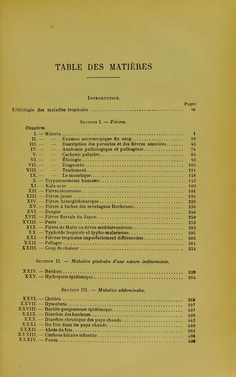 TABLE DES MATIÈRES Introduction. Pages L'étiologie des maladies tropicales ix Section I. — Fièvres. Chapitres I. — Malaria 1 II.— — Examen microscopique du sang 29 III. — — Description des parasites et des fièvres associées 45 IV. — — Anatomie pathologique et pathogénie 74 V.— — Cachexie palustre 84 VI.— — Étiologie 92 VII.— — Diagnostic 105 VIII.— — Traitement 111 IX.— — Le moustique 128 X. — Trypanosomiase humaine 142 XI. — Kala-azar 169 XII. — Fièvre récurrente ^ 181 XIII. — Fièvre jaune 196 XIV. — Fièvre hémoglobinurique 220 XV. — Fièvre à taches des montagnes Rocheuses 236 XVI. - Dengue 240 XVII. — Fièvre fluviale du Japon 250 XVIII. — Peste 253 XIX. — Fièvre de Malte ou fièvre méditerranéenne 283 XX. — Typhoïde tropicale et typho-malarienne 295 XXI. — Fièvres tropicales imparfaitement difTérenciées 303 XXII. — Pellagre 311 XXIII. — Coup de chaleur ; , 324 Section II. — Maladies générales d'une nature indéterminée. XXIV. — Béribéri 33» XXV. — Hydropisie épidémique 364 Section III. — Maladies abdominales. XXVI. — Choléra 368 XXVII. — Dysenterie 397 XXVIII. — Rectite gangreneuse épidémique 437 XXIX. — Diarrhée des hauteurs 439 XXX. — Diarrhée chronique des pays chauds 442 XXXI. — Du foie dans les pays chauds 460 XXXII.—Abcès du foie 463 XX XIII. — Cirrhose biliaire infantile XXXIV. — Ponos :5,(|0