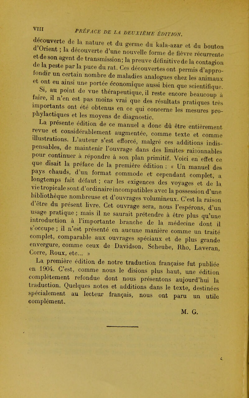 PRÉFACE DE LA DEUXIÈME ÉDITION. d'oZ^l V ^''^^ k^ï^-^^^r du bouton et d^Z ' '^^^^^ ^'^^^^ fiè^r^ récurrente et de son agent de transmission; la preuve définitive de la contagion de la peste par la puce du rat. Ces découvertes ont permis d'appro- fondir un certain nombre de maladies analogues chez les animaux et ont eu ainsi une portée économique aussi bien que scientifique bi, au point de vue thérapeutique, il reste encore beaucoup à aire, il n en est pas moins vrai que des résultats pratiques très importants ont été obtenus en ce qui concerne les mesures pro- phylactiques et les moyens de diagnostic. La présente édition de ce manuel a donc dû être entièrement revue et considérablement augmentée, comme texte et comme Illustrations. L'auteur s'est efforcé, malgré ces additions indis- pensables, de maintenir l'ouvrage dans des Umites raisonnables pour continuer à répondre à son plan primitif. Voici en effet ce que disait la préface de la première édition : « Un manuel des pays chauds, d'un format commode et cependant complet a longtemps fait défaut ; car les exigences des voyages et de la vie tropicale sont d'ordinaire incompatibles avec la possession d'une bibhothèque nombreuse et d'ouvrages volumineux. C'est la raison d être du présent hvre. Cet ouvrage sera, nous l'espérons, d'un usage pratique ; mais il ne saurait prétendre à être plus qu'une introduction à l'importante branche de la médecine dont il s'occupe ; il n'est présenté en aucune manière comme un traité complet, comparable aux ouvrages spéciaux et de plus grande envergure, comme ceux de Davidson, Scheube, Rho, Laveran, Corre, Roux, etc.. » La première édition de notre traduction française fut pubHée en 1904. C'est, comme nous le disions plus haut, une édition complètement refondue dont nous présentons aujourd'hui la traduction. Quelques notes et additions dans le texte, destinées spécialement au lecteur français, nous ont paru un utile complément. M. G.