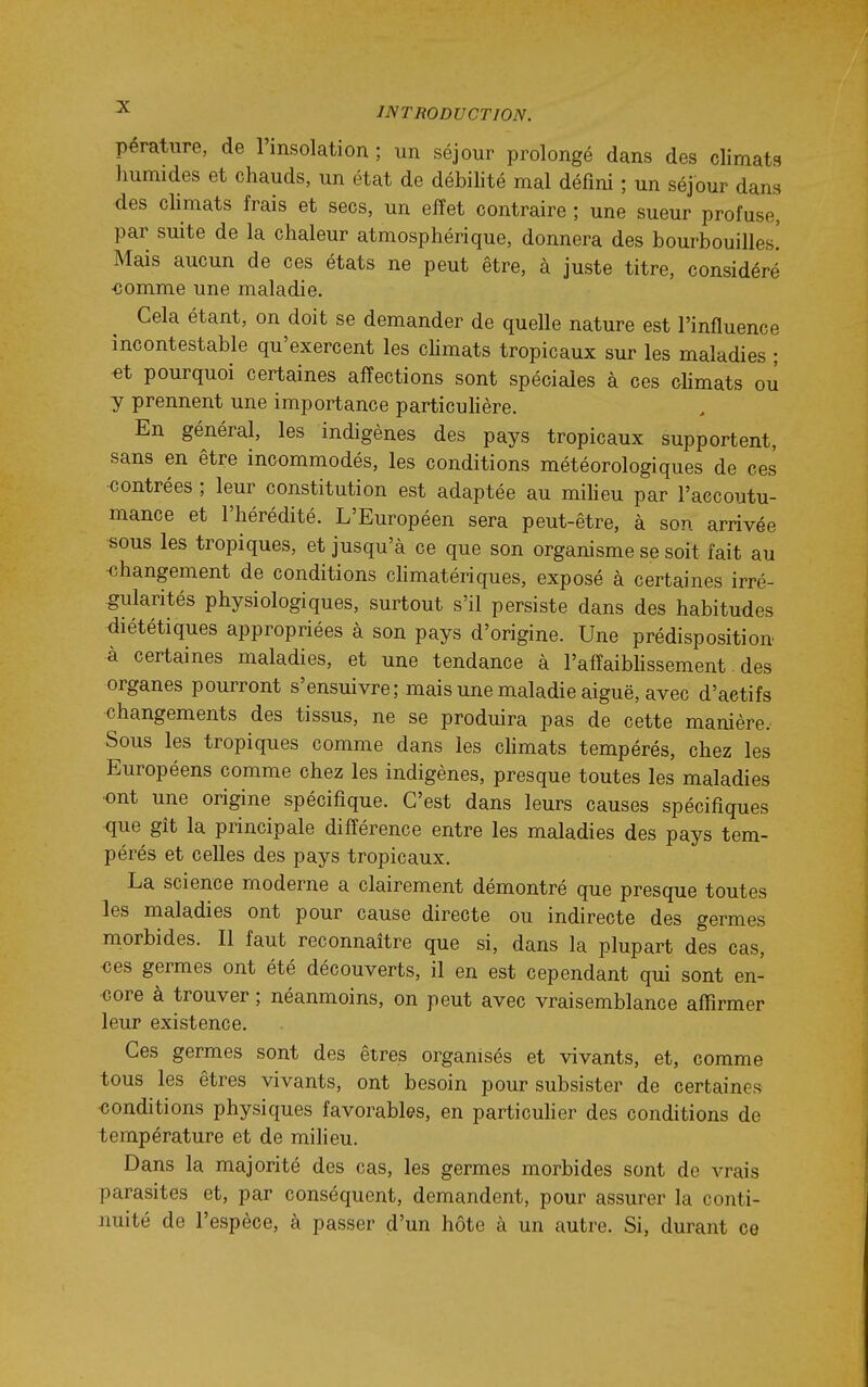 pératiire, de l'insolation ; un séjour prolongé dans des climats humides et chauds, un état de débilité mal défini ; un séjour dans des climats frais et secs, un effet contraire ; une sueur profuse, par suite de la chaleur atmosphérique, donnera des bourbouilles! Mais aucun de ces états ne peut être, à juste titre, considéré ■comme une maladie. Cela étant, on doit se demander de quelle nature est l'influence incontestable qu'exercent les chmats tropicaux sur les maladies ; -et pourquoi certaines affections sont spéciales à ces climats ou y prennent une importance particuhère. En général, les indigènes des pays tropicaux supportent, sans en être incommodés, les conditions météorologiques de ces contrées ; leur constitution est adaptée au miheu par l'accoutu- mance et l'hérédité. L'Européen sera peut-être, à son arrivée «ous les tropiques, et jusqu'à ce que son organisme se soit fait au ■changement de conditions chmatériques, exposé à certaines irré- gularités physiologiques, surtout s'il persiste dans des habitudes <liététiques appropriées à son pays d'origine. Une prédisposition à certaines maladies, et une tendance à l'affaibhssement des organes pourront s'ensuivre; mais une maladie aiguë, avec d'actifs changements des tissus, ne se produira pas de cette manière. Sous les tropiques comme dans les cMmats tempérés, chez les Européens comme chez les indigènes, presque toutes les maladies ■ont une origine spécifique. C'est dans leurs causes spécifiques que gît la principale différence entre les maladies des pays tem- pérés et celles des pays tropicaux. La science moderne a clairement démontré que presque toutes les maladies ont pour cause directe ou indirecte des germes morbides. Il faut reconnaître que si, dans la plupart des cas, <îes germes ont été découverts, il en est cependant qui sont en- core à trouver ; néanmoins, on peut avec vraisemblance affirmer leur existence. Ces germes sont des êtres organisés et vivants, et, comme tous les êtres vivants, ont besoin pour subsister de certaines conditions physiques favorables, en particuher des conditions de température et de milieu. Dans la majorité des cas, les germes morbides sont de vrais parasites et, par conséquent, demandent, pour assurer la conti- nuité de l'espèce, à passer d'un hôte à un autre. Si, durant ce