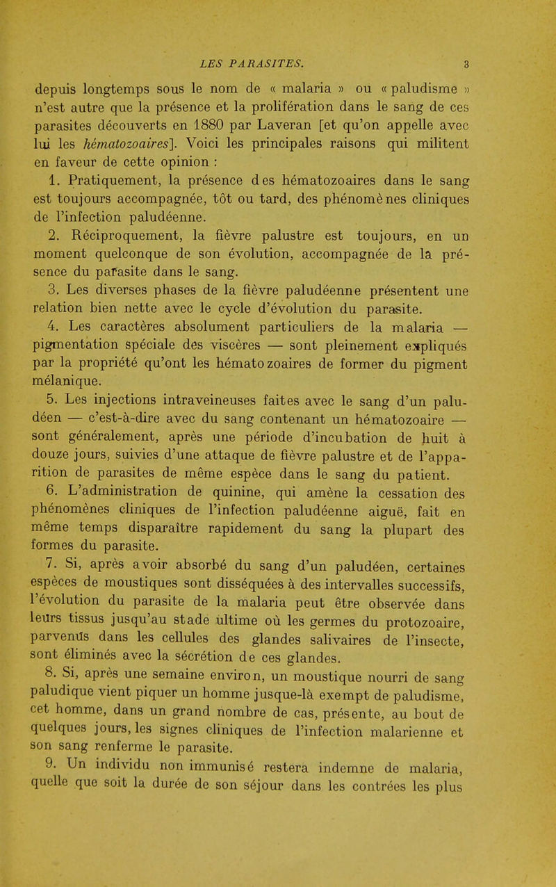 depuis longtemps sous le nom de « malaria » ou « paludisme » n'est autre que la présence et la prolifération dans le sang de ces parasites découverts en 1880 par Laveran [et qu'on appelle avec lui les hématozoaires']. Voici les principales raisons qui militent en faveur de cette opinion : 1. Pratiquement, la présence des hématozoaires dans le sang est toujours accompagnée, tôt ou tard, des phénomènes cliniques de l'infection paludéenne. 2. Réciproquement, la fièvre palustre est toujours, en un moment quelconque de son évolution, accompagnée de la pré- sence du parasite dans le sang. 3. Les diverses phases de la fièvre paludéenne présentent une relation bien nette avec le cycle d'évolution du parasite. 4. Les caractères absolument particuliers de la malaria — pigmentation spéciale des viscères — sont pleinement expliqués par la propriété qu'ont les hématozoaires de former du pigment mélanique. 5. Les injections intraveineuses faites avec le sang d'un palu- déen — c'est-à-dire avec du sang contenant un hématozoaire — sont généralement, après une période d'incubation de huit à douze jours, suivies d'une attaque de fièvre palustre et de l'appa- rition de parasites de même espèce dans le sang du patient. 6. L'administration de quinine, qui amène la cessation des phénomènes cHniques de l'infection paludéenne aiguë, fait en même temps disparaître rapidement du sang la plupart des formes du parasite. 7. Si, après avoir absorbé du sang d'un paludéen, certaines espèces de moustiques sont disséquées à des intervalles successifs, l'évolution du parasite de la malaria peut être observée dans leurs tissus jusqu'au stade ultime où les germes du protozoaire, parvenus dans les cellules des glandes salivaires de l'insecte, sont éhminés avec la sécrétion de ces glandes. 8. Si, après une semaine environ, un moustique nourri de sang paludique vient piquer un homme jusque-là exempt de paludisme, cet homme, dans un grand nombre de cas, présente, au bout de quelques jours, les signes cliniques de l'infection malarienne et son sang renferme le parasite. 9. Un individu non immunisé restera indemne de malaria, quelle que soit la durée de son séjour dans les contrées les plus