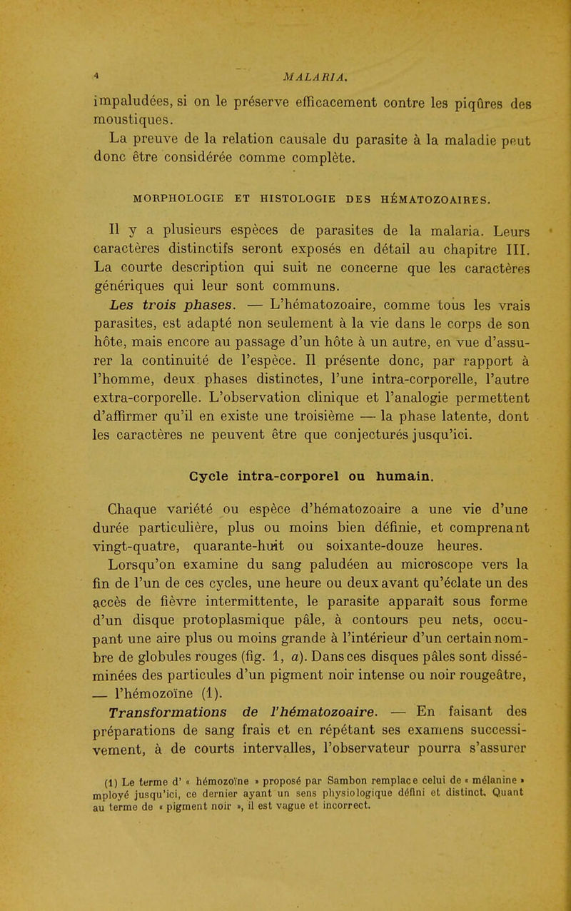 impaludées, si on le préserve efficacement contre les piqûres des moustiques. La preuve de la relation causale du parasite à la maladie peut donc être considérée comme complète. MORPHOLOGIE ET HISTOLOGIE DES HÉMATOZOAIRES. Il y a plusieurs espèces de parasites de la malaria. Leurs caractères distinctifs seront exposés en détail au chapitre III. La courte description qui suit ne concerne que les caractères génériques qui leur sont communs. Les trois phases. — L'hématozoaire, comme toiis les vrais parasites, est adapté non seulement à la vie dans le corps de son hôte, mais encore au passage d'un hôte à un autre, en vue d'assu- rer la continuité de l'espèce. Il présente donc, par rapport à l'homme, deux phases distinctes, l'une intra-corporelle, l'autre extra-corporelle. L'observation clinique et l'analogie permettent d'affirmer qu'il en existe une troisième — la phase latente, dont les caractères ne peuvent être que conjecturés jusqu'ici. Cycle intra-corporel ou humain. Chaque variété ou espèce d'hématozoaire a une vie d'une durée particulière, plus ou moins bien définie, et comprenant vingt-quatre, quarante-huit ou soixante-douze heures. Lorsqu'on examine du sang paludéen au microscope vers la fin de l'un de ces cycles, une heure ou deux avant qu'éclate un des accès de fièvre intermittente, le parasite apparaît sous forme d'un disque protoplasmique pâle, à contours peu nets, occu- pant une aire plus ou moins grande à l'intérieur d'un certain nom- bre de globules rouges (fig. 1, a). Dans ces disques pâles sont dissé- minées des particules d'un pigment noir intense ou noir rougeâtre, — l'hémozoïne (1). Transformations de l'hématozoaire. — En faisant des préparations de sang frais et en répétant ses examens successi- vement, à de courts intervalles, l'observateur pourra s'assurer (1) Le terme d'« hémozoïne » proposé par Sambon remplace celui de « mélanine » mployé jusqu'ici, ce dernier ayant un sens pliysiologique défini et distinct. Quant au terme de « pigment noir », il est vague et incorrect.