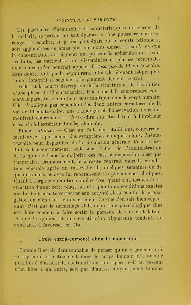 Les particules d'hémozoïne, si caractéristiques du germe de la malaria, se présentent soit éparses en fine poussière noire ou rouge très sombre, en grains plus épais ou en courts bâtonnets, soit agglomérées en amas plus ou moins denses. Jusqu'à ce que la concentration du pigment qui précède la sphérulation se soit produite, les particules sont disséminées et placées principale- ment en ce qu'on pourrait appeler Vedosarque' de l'hématozoaire. Sans doute, tant que le noyau reste intact, le pigment est périphé- rique ; lorsqu'il se segmente, le pigment devient central Telle est la courte description de la structure et de l'évolution d'une phase de l'hématozoaire. Elle nous fait comprendre com- ment le parasite se maintient et se multiphe dans le corps humain. Elle n'expUque pas cependant les deux autres caractères de la vie de l'hématozoaire, que l'analogie et l'observation nous dé- montrent clairement — c'est-à-dire son état latent à l'intérieur et sa vie à l'extérieur du c5rps humain. Phase latente. — C'est un fait bien étabh que, concurrem- ment avec l'apaisement des symptômes chniques aigus, l'héma- tozoaire peut disparaître de la circulation générale. Ceci se pro- duit soit spontanément, soit sous l'effet de l'administration de la quinine. Dans la majorité des cas, la disparition n'est que temporaire. Ordinairement, le parasite reparait dans la circula- tion générale après un intervalle de quelques semaines ou de quelques mois, et avec lui reparaissent les phénomènes chniques. Quant à l'organe ou au tissu où il se fixe, quant à sa forme et à sa structure durant cette phase latente, quant aux conditions exactes qui lui font ensuite retrouver son activité et sa faculté de propa- gation, on n'en sait rien exactement. Ce que l'on sait bien cepen- dant, c'est que le surmenage et la dépression physiologique chez son hôte tendent à faire sortir le parasite de son état latent, et que la quinine et une constitution vigoureuse tendent, au contraire, à favoriser cet état. Cycle extra-corporel chez le moustique. Comme il serait déraisonnable de penser qu'un organisme qui se reproduit si activement dans le corps humain n'a aucune possibilité d'assurer la continuité de son espèce, soit en passant d'un hôte à un autre, soit par d'autres moyens, nous sommes