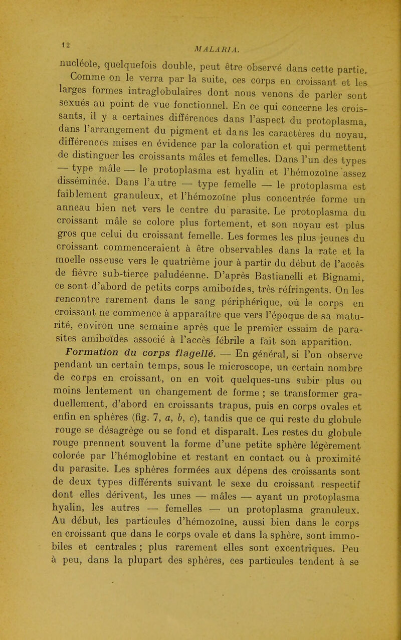 nucléole, quelquefois double, peut être observé dans cette partie. Comme on le verra par la suite, ces corps en croissant et les larges formes intraglobulaires dont nous venons de parler sont sexués au point de vue fonctionnel. En ce qui concerne les crois- sants, il y a certaines différences dans l'aspect du protoplasma, dans l'arrangement du pigment et dans les caractères du noyau' différences mises en évidence par la coloration et qui permettent de distinguer les croissants mâles et femelles. Dans l'un des types — type mâle — le protoplasma est hyalin et l'hémozoïne assez disséminée. Dans l'autre - type femelle - le protoplasma est faiblement granuleux, et l'hémozoïne plus concentrée forme un anneau bien net vers le centre du parasite. Le protoplasma du croissant mâle se colore plus fortement, et son noyau est plus gros que celui du croissant femelle. Les formes les plus jeunes du croissant commenceraient à être observables dans la rate et la moelle osseuse vers le quatrième jour à partir du début de l'accès de fièvre^ sub-tierçe paludéenne. D'après BastianelH et Bignami, ce sont d'abord de petits corps amiboïdes, très réfringents. On les rencontre rarement dans le sang périphérique, où le corps en croissant ne commence à apparaître que vers l'époque de sa matu- rité, environ une semaine après que le premier essaim de para- sites amiboïdes associé à l'accès fébrile a fait son apparition. Formation du corps flagellé. — En général, si l'on observe pendant un certain temps, sous le microscope, un certain nombre de corps en croissant, on en voit quelques-uns subir plus ou moins lentement un changement de forme ; se transformer gra- duellement, d'abord en croissants trapus, puis en corps ovales et enfin en sphères (fig. 7, a, b, c), tandis que ce qui reste du globule rouge se désagrège ou se fond et disparaît. Les restes du globule rouge prennent souvent la forme d'une petite sphère légèrement colorée par l'hémoglobine et restant en contact ou à proximité du parasite. Les sphères formées aux dépens des croissants sont de deux types différents suivant le sexe du croissant respectif dont elles dérivent, les unes — mâles — ayant un protoplasma hyalin, les autres — femelles — un protoplasma granuleux. Au début, les particules d'hémozoïne, aussi bien dans le corps en croissant que dans le corps ovale et dans la sphère, sont immo- biles et centrales ; plus rarement elles sont excentriques. Peu à peu, dans la plupart des sphères, ces particules tendent à se