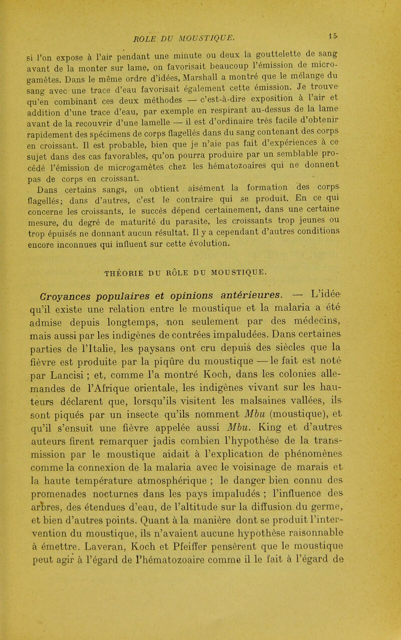 IS si l'on expose à l'air pendant une minute ou deux la gouttelette de sang avant de la monter sur lame, on favorisait beaucoup l'émission de micro- gamètes. Dans le même ordre d'idées, Marshall a montré que le mélange du sang avec une trace d'eau favorisait également cette émission. Je trouve qu'en combinant ces deux méthodes — c'est-à-dire exposition à l'air et addition d'une trace d'eau, par exemple en respirant au-dessus de la lame avant de la recouvrir d'une lamelle — il est d'ordinaire très facile d'obtenir rapidement des spécimens de corps flagellés dans du sang contenant des corps en croissant. Il est probable, bien que je n'aie pas fait d'expériences à ce sujet dans des cas favorables, qu'on pourra produire par un semblable pro- cédé l'émission de microgamètes chez les hématozoaires qui ne donnent, pas de corps en croissant. Dans certains sangs, on obtient aisément la formation des corps- flagellés; dans d'autres, c'est le contraire qui se produit. En ce qui concerne les croissants, le succès dépend certainement, dans une certaine mesure, du degré de maturité du parasite, les croissants trop jeunes ou trop épuisés ne donnant aucun résultat. 11 y a cependant d'autres conditions- encore inconnues qui influent sur cette évolution. THÉORIE DU RÔLE DU MOUSTIQUE. Croyances populaires et opinions antérieures. — L'idée qu'il existe une relation entre le moustique et la malaria a été admise depuis longtemps, non seulement par des médecins, mais aussi par les indigènes de contrées impaludées. Dans certaines parties de l'Italie, les paysans ont cru depuis des siècles que la fièvre est produite par la piqûre du moustique — le fait est noté par Lancisi ; et, comme l'a montré Koch, dans les colonies alle- mandes de l'Afrique orientale, les indigènes vivant sur les hau- teurs déclarent que, lorsqu'ils visitent les malsaines vallées, ils sont piqués par un insecte qu'ils nomment Mbu (moustique), et qu'il s'ensuit une fièvre appelée aussi Mbu. King et d'autres auteurs firent remarquer jadis combien l'hypothèse de la trans- mission par le moustique aidait à l'exphcation de phénomènes comme la connexion de la malaria avec le voisinage de marais et la haute température atmosphérique ; le danger bien connu des promenades nocturnes dans les pays impaludés ; l'influence des arï)res, des étendues d'eau, de l'altitude sur la diffusion du germe, et bien d'autres points. Quant à la manière dont se produit l'inter- vention du moustique, ils n'avaient aucune hypothèse raisonnable à émettre. Laveran, Koch et Pfeifïer pensèrent que le moustique peut agir à l'égard de l'hématozoaire comme il le fait à l'égard de