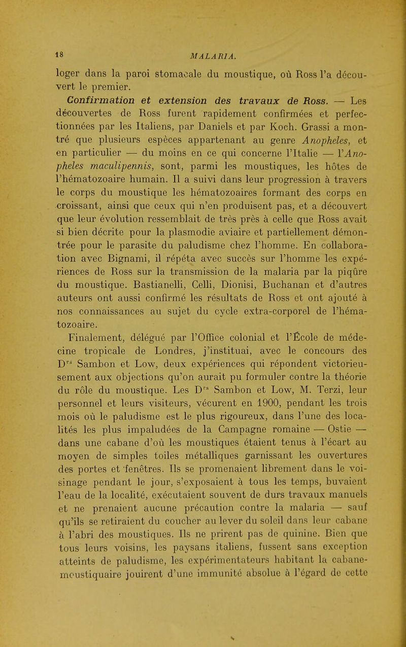 loger dans la paroi stomacale du moustique, où Ross l'a décou- vert le premier. Confirmation et extension des travaux de Ross. — Les découvertes de Ross furent rapidement confirmées et perfec- tionnées par les Italiens, par Daniels et par Koch. Grassi a mon- tré que plusieurs espèces appartenant au genre Anophèles, et en particulier — du moins en ce qui concerne l'Italie — VAno- phèles maculipennis, sont, parmi les moustiques, les hôtes de l'hématozoaire humain. Il a suivi dans leur progression à travers le corps du moustique les hématozoaires formant des corps en croissant, ainsi que ceux qui n'en produisent pas, et a découvert que leur évolution ressemblait de très près à celle que Ross avait si bien décrite pour la plasmodie aviaire et partiellement démon- trée pour le parasite du paludisme chez l'homme. En collabora- tion avec Bignami, il répéta avec succès sur l'homme les expé- riences de Ross sur la transmission de la malaria par la piqûre du moustique. Bastianelli, Celli, Dionisi, Buchanan et d'autres auteurs ont aussi confirmé les résultats de Ross et ont ajouté à nos connaissances au sujet du cycle extra-corporel de l'héma- tozoaire. Finalement, délégué par l'Office colonial et l'École de méde- cine tropicale de Londres, j'instituai, avec le concours des D Sambon et Low, deux expériences qui répondent victorieu- sement aux objections qu'on aurait pu formuler contre la théorie du rôle du moustique. Les D Sambon et Low, M. Terzi, leur personnel et leurs visiteurs, vécurent en 1900, pendant les trois mois où le paludisme est le plus rigoureux, dans l'une des loca- lités les plus impaludées de la Campagne romaine — Ostie — dans une cabane d'où les moustiques étaient tenus à l'écart au moyen de simples toiles métalliques garnissant les ouvertures des portes et fenêtres. Ils se promenaient librement dans le voi- sinage pendant le jour, s'exposaient à tous les temps, buvaient l'eau de la localité, exécutaient souvent de durs travaux manuels et ne prenaient aucune précaution contre la malaria — sauf qu'ils se retiraient du coucher au lever du soleil dans leur cabane à l'abri des moustiques. Ils ne prirent pas de quinine. Bien que tous leurs voisins, les paysans itahens, fussent sans exception atteints de paludisme, les expérimentateurs habitant la cabane- moustiquaire jouirent d'une immunité absolue à l'égard de cette