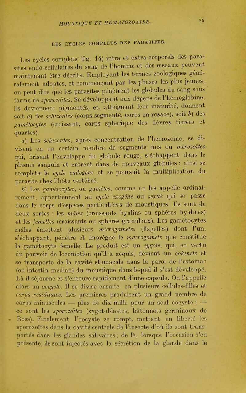 LES CYCLES COMPLETS DES PARASITES. Les cycles complets (fig. 14) intra et extra-corporels des para- sites endo-cellulaires du sang de l'homme et des oiseaux peuvent maintenant être décrits. Employant les termes zoologiques géné- ralement adoptés, et commençant par les phases les plus jeunes, on peut dire que les parasites pénètrent les globules du sang sous forme de sporozo'Ues. Se développant aux dépens de l'hémoglobine, ils deviennent pigmentés, et, atteignant leur maturité, donnent soit a) des schizontes (corps segmenté, corps en rosace), soit b) des gamétocytes (croissant, corps sphérique des fièvres tierces et quartes). a) Les schizontes, après concentration de l'hémozoïne, se di- visent en un certain nombre de segments nus ou mérozoïtes qui, brisant l'enveloppe du globule rouge, s'échappent dans le plasma sanguin et entrent dans de nouveaux globules ; ainsi se complète le cycle endogène et se poursuit la multipHcation du parasite chez l'hôte vertébré. b) Les gamétocytes, ou gamètes, comme on les appelle ordinai- rement, appartiennent au cycle exogène ou sexué qui se passe dans le corps d'espèces particuhères de moustiques. Ils sont de deux sortes : les mâles (croissants hyahns ou sphères hyalines) et les femelles (croissants ou sphères granuleux). Les gamétocytes mâles émettent plusieurs microgamètes (flagelles) dont l'un, s'échappant, pénètre et imprègne le macrogamète que constitue le gamétocyte femelle. Le produit est un zygote, qui, en vertu du pouvoir de locomotion qu'il a acquis, devient un ookinète et se transporte de la cavité stomacale dans la paroi de l'estomac (ou intestin médian) du moustique dans lequel il s'est développé. Là il séjourne et s'entoure rapidement d'une capsule. On l'appelle alors un oocyste. Il se divise ensuite en plusieurs cellules-filles et corps résiduaux. Les premières produisent un grand nombre de corps minuscules — plus de dix mille pour un seul oocyste ; — ce sont les sporozoïtes (zygotoblastes, bâtonnets germinaux de Ross). Finalement l'oocyste se rompt, mettant en liberté les sporozoïtes dans la cavité centrale de l'insecte d'où ils sont trans- portés dans les glandes salivaires; de là, lorsque l'occasion s'en présente, ils sont injectés avec la sécrétion de la glande dans le