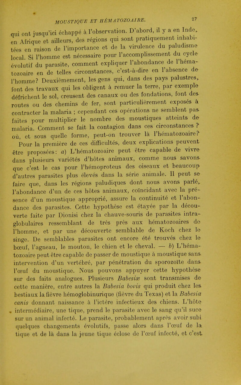 qui ont jusqu'ici échappé à l'observation. D'abord, il y a en Inde., en Afrique et ailleurs, des régions qui sont pratiquement inhabi- tées en raison de l'importance et de la virulence du paludisme local Si l'homme est nécessaire pour l'accomphssement du cycle- évolutif du parasite, comment expliquer l'abondance de l'héma- tozoaire en de telles circonstances, c'est-à-dire en l'absence de- l'homme? Deuxièmement, les gens qui, dans des pays palustres, font des travaux qui les obligent à remuer la terre, par exemple défrichent le sol, creusent des canaux ou des fondations, font des- routes ou des chemins de fer, sont particuUèrement exposés à contracter la malaria ; cependant ces opérations ne semblent pas. faites pour multiplier le nombre des moustiques atteints de- malaria. Comment se fait la contagion dans ces circonstances ? où, et sous quelle forme, peut-on trouver là l'hématozoaire? Pour la première de ces difficultés, deux explications peuvent être proposées: a) L'hématozoaire peut être capable de vivre dans plusieurs variétés d'hôtes animaux, comme nous savons- que c'est le cas pour l'hémoproteus des oiseaux et beaucoup d'autres parasites plus élevés dans la série animale. Il peut se- faire que, dans les régions paludiques dont nous avons parlé, l'abondance d'un de ces hôtes animaux, coïncidant avec la pré- sence d'un moustique approprié, assure la continuité et l'abon- dance des parasites. Cette hypothèse est étayée par la décou- verte faite par Dionisi chez la chauve-souris de parasites intra- globulaires ressemblant de très près aux hématozoaires do^ l'homme, et par une découverte semblable de Koch chez lo singe. De semblables parasites ont encore été trouvés chez le- bœuf, l'agneau, le mouton, le chien et le cheval. — 6) L'héma- tozoaire peut être capable de passer de moustique à moustique sans- intervention d'un vertébré, par pénétration du sporozoïte dans- l'œuf du moustique. Nous pouvons appuyer cette hypothèse sur des faits analogues. Plusieurs Bahesix sont transmises de- cette manière, entre autres la Babesia bovis qui produit chez les- bestiaux la fièvre hémoglobinurique (fièvre du Texas) et la Babesia canis donnant naissance à l'ictère infectieux des chiens. L'hôte , intermédiaire, une tique, prend le parasite avec le sang qu'il suce- sur un animal infecté. Le parasite, probablement après avoir subi quelques changements évolutifs, passe alors dans l'œuf de la tique et de là dans la jeune tique éclose de l'œuf infecté, et c'est