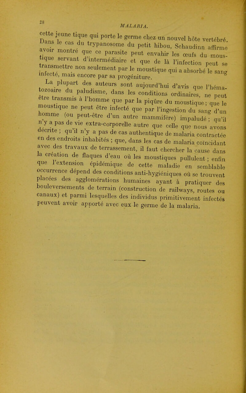 MALARIA. Dans'ie 0 , T ^'^  «f '^ ^ôte vertébré. iMns le cas du trypanosome du petit hibou, Schaudinn affirme avoir montre que ce parasite peut envahir les œufs du mo^s- que servant d'intermédiaire et que de là l'infection peuHe Xtrll 1- ^ «'^-^bé'le sang inlecte, mais encore par sa progéniture. La plupart des auteurs sont aujourd'hui d'avis que l'héma ozoaire du paludisme, dans les conditions ordinaires ne plt être transmis à l'homme que par la piqûre du moustique ; que ï moustique ne peut être infecté que par l'ingestion du saig'd'un homme (ou peut-être d'un autre mammifère) impaludéf qu'il nyapasde vie extra-corporelle autre que celle que nous avons décrite ; qu il n y a pas de cas authentique de malaria contractée en des endroits inhabités ; que, dans les cas de malaria coïncidant avec des travaux de terrassement, il faut chercher la cause dans la création de flaques d'eau où les moustiques pullulent ; enfin que 1 extension épidémique de cette maladie en semblable occurrence dépend des conditions anti-hygiéniques où se trouvent placées des agglomérations humaines ayant à pratiquer des bouleversements de terrain (construction de railways, routes ou canaux) et parmi lesquelles des individus primitivement infectés peuvent avoir apporté avec eux le germe de la malaria.