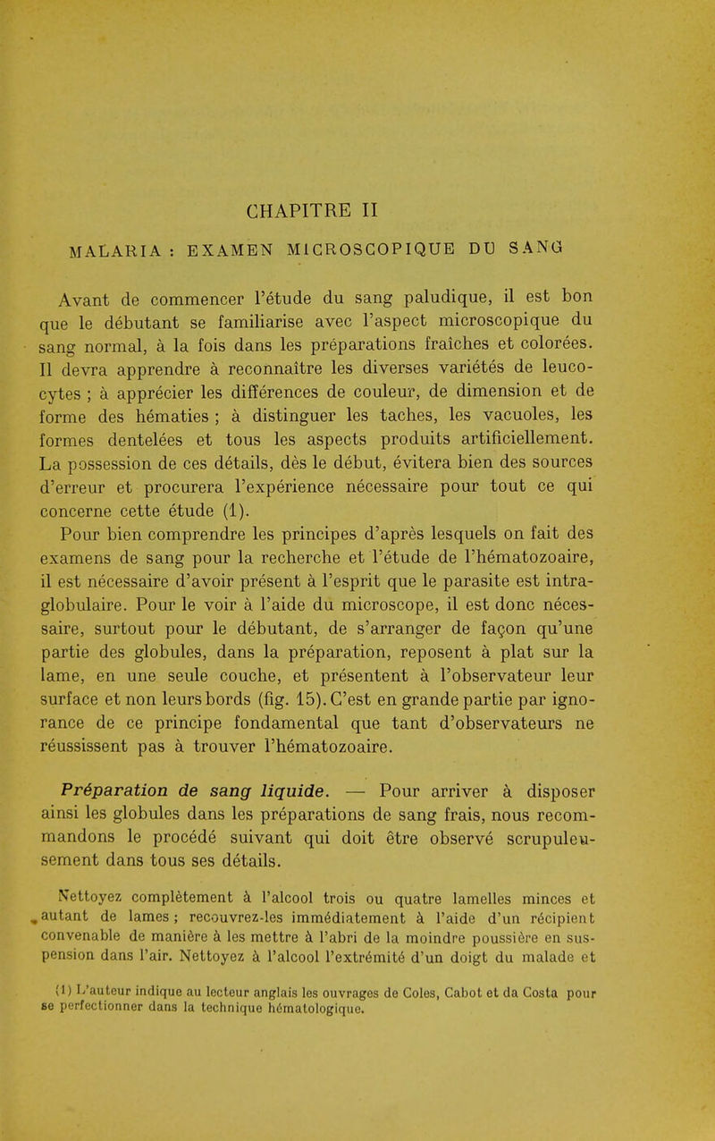 MALARIA : EXAMEN MICROSCOPIQUE DU SANG Avant de commencer l'étude du sang paludique, il est bon que le débutant se familiarise avec l'aspect microscopique du sang normal, à la fois dans les préparations fraîches et colorées. 11 devra apprendre à reconnaître les diverses variétés de leuco- cytes ; à apprécier les différences de couleur, de dimension et de forme des hématies ; à distinguer les taches, les vacuoles, les formes dentelées et tous les aspects produits artificiellement. La possession de ces détails, dès le début, évitera bien des sources d'erreur et procurera l'expérience nécessaire pour tout ce qui concerne cette étude (1). Pour bien comprendre les principes d'après lesquels on fait des examens de sang pour la recherche et l'étude de l'hématozoaire, il est nécessaire d'avoir présent à l'esprit que le parasite est intra- globulaire. Pour le voir à l'aide du microscope, il est donc néces- saire, surtout pour le débutant, de s'arranger de façon qu'une partie des globules, dans la préparation, reposent à plat sur la lame, en une seule couche, et présentent à l'observateur leur surface et non leurs bords (fig. 15). C'est en grande partie par igno- rance de ce principe fondamental que tant d'observateurs ne réussissent pas à trouver l'hématozoaire. Préparation de sang liquide. — Pour arriver à disposer ainsi les globules dans les préparations de sang frais, nous recom- mandons le procédé suivant qui doit être observé scrupuleu- sement dans tous ses détails. Nettoyez complètement à l'alcool trois ou quatre lamelles minces et ,autant de lames; recouvrez-les immédiatement à l'aide d'un récipient convenable de manière à les mettre à l'abri de la moindre poussière en sus- pension dans l'air. Nettoyez à l'alcool l'extrémité d'un doigt du malade et (1) L'auteur indique au lecteur anglais les ouvrages de Coles, Cabot et da Costa pour se perfectionner dans la technique hématologique.