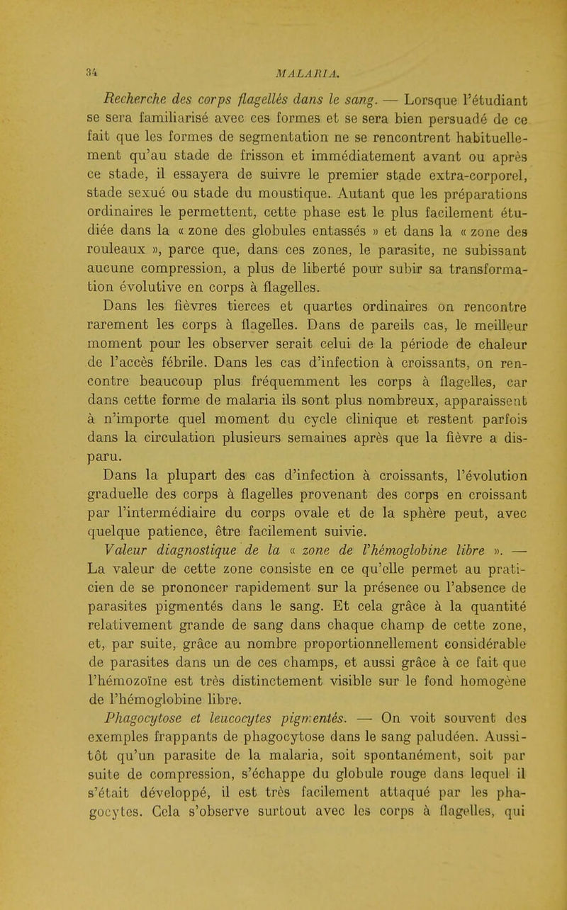 Recherche des corps flagellés dans le sang. — Lorsque l'étudiant se sera familiarisé avec ces formes et se sera bien persuadé de ce fait que les formes de segmentation ne se rencontrent habituelle- ment qu'au stade de frisson et immédiatement avant ou après ce stade, il essayera de suivre le premier stade extra-corporel, stade sexué ou stade du moustique. Autant que les préparations ordinaires le permettent, cette phase est le plus facilement étu- diée dans la « zone des globules entassés » et dans la « zone des rouleaux », parce que, dans ces zones, le parasite, ne subissant aucune compression, a plus de liberté pour subir sa transforma- tion évolutive en corps à flagelles. Dans les fièvres tierces et quartes ordinaires on rencontre rarement les corps à flagelles. Dans de pareils cas, le meilleur moment pour les observer serait celui de la période de chaleur de l'accès fébrile. Dans les cas d'infection à croissants, on ren- contre beaucoup plus fréquemment les corps à flagelles, car dans cette forme de malaria ils sont plus nombreux, apparaissent à n'importe quel moment du cycle clinique et restent parfois dans la circulation plusieurs semaines après que la fièvre a dis- paru. Dans la plupart des cas d'infection à croissants, l'évolution graduelle des corps à flagelles provenant des corps en croissant par l'intermédiaire du corps ovale et de la sphère peut, avec quelque patience, être facilement suivie. Valeur diagnostique de la « zone de Vhémoglohine libre ». — La valeur de cette zone consiste en ce qu'elle permet au prati- cien de se prononcer rapidement sur la présence ou l'absence de parasites pigmentés dans le sang. Et cela grâce à la quantité relativement grande de sang dans chaque champ de cette zone, et, par suite, grâce au nombre proportionnellement considérable de parasites dans un de ces champs, et aussi grâce à ce fait que l'hémozoïne est très distinctement visible sur le fond homogène de l'hémoglobine libre. Phagocytose et leucocytes pigmentés. — On voit souvent des exemples frappants de phagocytose dans le sang paludéen. Aussi- tôt qu'un parasite de la malaria, soit spontanément, soit par suite de compression, s'échappe du globule rouge dans lequel il s'était développé, il est très facilement attaqué par les pha- gocytes. Cela s'observe surtout avec les corps à flagelles, qui