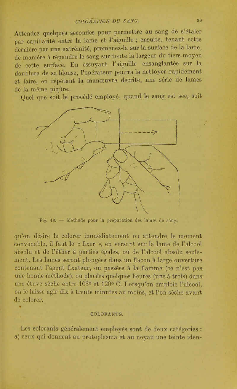 Attendez quelques secondes pour permettre au sang de s'étaler par capillarité entre la lame et l'aiguille ; ensuite, tenant cette dernière par une extrémité, promenez-la sur la surface de la lame, de manière à répandre le sang sur toute la largeur du tiers moyen de cette surface. En essuyant l'aiguille ensanglantée sur la doublure de sa blouse, l'opérateur pourra la nettoyer rapidement et faire, en répétant la manœuvre décrite, une série de lames de la même piqûre. Quel que soit le procédé employé, quand le sang est sec, soit Fig. 18. — Méthode pour la préparation des lames de sang. qu'on désire le colorer immédiatement ou attendre le moment convenable, il faut le « fixer », en versant sur la lame de l'alcool absolu et de l'éther à parties égales, ou de l'alcool absolu seule- ment. Les lames seront plongées dans un flacon à large ouverture contenant l'agent fixateur, ou passées à la flamme (ce n'est pas une bonne méthode), ou placées quelques heures (une à trois) dans une étuve sèche entre 105° et 120 C. Lorsqu'on emploie l'alcool, on le laisse agir dix à trente minutes au moins, et l'on sèche avant de colorer. COLORANTS. Les colorants généralement employés sont de deux catégories : a) ceux qui donnent au protoplasma et au noyau une teinte iden-