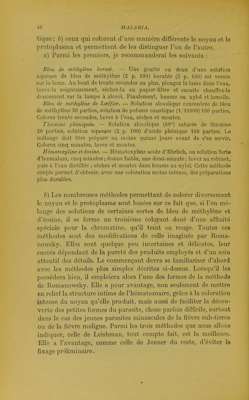 tique ; b) ceux qui colorent d'une manière différente le noyau et le protoplasma et permettent de les distinguer l'un de l'autre. a) Parmi les premiers, je recommanderai les suivants : Bleu de méthylène boraté. — Une goutte ou deux d'une solution aqueuse de bleu de méthylène (2 p. 100) boratée (5 p. 100) est versée sur la lame. Au bout de trente secondes au plus, plongez la lame dans l'eau, lavez-la soigneusement, séchez-la au papier-filtre et ensuite chauffez-la doucement sur la lampe à alcool. Finalement, baume au xylol et lamelle. Bleu de méthylène de Lœffler. — Solution alcoolique concentrée de bleu de méthylène 30 parties, solution de potasse caustique (1/10000) 100 parties. Colorez trente secondes, lavez à l'eau, séchez et montez. Thionine phéniquée. — Solution alcoolique (60°) saturée de thionine 20 parties, solution aqueuse (2 p. 100) d'acide phénique 100 parties. Le mélange doit être préparé au moins quinze jours avant de s'en servir. Colorez cinq minutes, lavez et montez. Hématoxyline et éosine. — Hématoxyline acide d'Ehrlich, ou solution forte d'hœmalum, cinq minutes ; éosine faible, une demi-minute ; lavez au robinet, puis à l'eau distillée ; séchez et montez dans baume au xylol. Cette méthode simple permet d'obtenir, avec une coloration moins intense, des préparations plus durables. h) Les nombreuses méthodes permettant de colorer diversement le noyau et le protoplasme sont basées sur ce fait que, si l'on mé- lange des solutions de certaines sortes de bleu de méthylène et d'éosine, il se forme un troisième colorant doué d'une affinité spéciale pour la chromatine, qu'il teint en rouge. Toutes ces méthodes sont des modifications de celle imaginée par Roma- nowsky. Elles sont quelque peu incertaines et délicates, leur succès dépendant de la pureté des produits employés et d'un soin attentif des détails. Le commençant devra se familiariser d'abord avec les méthodes plus simples décrites ci-dessus. Lorsqu'il les possédera bien, il emploiera alors l'une des formes de la méthode de Romanowsky. Elle a pour avantage, non seulement de mettre en relief la structure intime de l'hématozoaire, grâce à la coloration intense du noyau qu'elle produit, mais aussi de faciliter la décou- verte des petites formes du parasite, chose parfois difficile, surtout dans le cas des jeunes parasites minuscules de la fièvre sub-tierce ou de la fièvre maligne. Parmi les trois méthodes que nous allons indiquer, celle de Leishman, tout compte fait, est la meilleure. Elle a l'avantage, comme celle de Jenner du reste, d'éviter le fixage préliminaire.