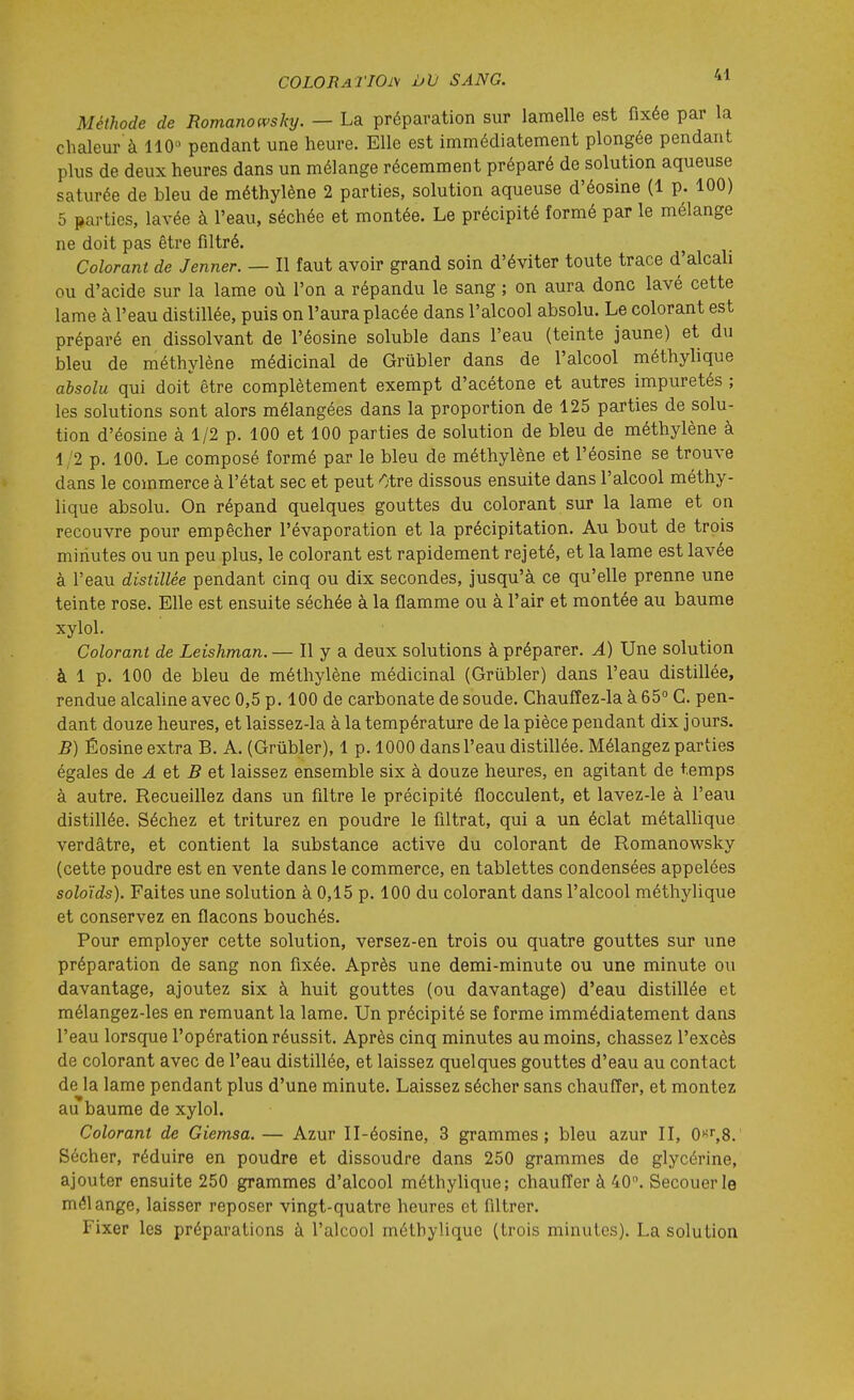 Méthode de Romanomky. — La préparation sur lamelle est fixée par la chaleur à 110» pendant une heure. Elle est immédiatement plongée pendant plus de deux heures dans un mélange récemment préparé de solution aqueuse saturée de bleu de méthylène 2 parties, solution aqueuse d'éosine (1 p. 100) 5 parties, lavée à l'eau, séchée et montée. Le précipité formé par le mélange ne doit pas être filtré. Colorant de Jenner. — Il faut avoir grand soin d'éviter toute trace d'alcali ou d'acide sur la lame où l'on a répandu le sang ; on aura donc lavé cette lame à l'eau distillée, puis on l'aura placée dans l'alcool absolu. Le colorant est préparé en dissolvant de l'éosine soluble dans l'eau (teinte jaune) et du bleu de méthylène médicinal de Grubler dans de l'alcool méthylique absolu qui doit être complètement exempt d'acétone et autres impuretés ; les solutions sont alors mélangées dans la proportion de 125 parties de solu- tion d'éosine à 1/2 p. 100 et 100 parties de solution de bleu de méthylène à 1/2 p. 100. Le composé formé par le bleu de méthylène et l'éosine se trouve dans le commerce à l'état sec et peut Otre dissous ensuite dans l'alcool méthy- lique absolu. On répand quelques gouttes du colorant sur la lame et on recouvre pour empêcher l'évaporation et la précipitation. Au bout de trois minutes ou un peu plus, le colorant est rapidement rejeté, et la lame est lavée à l'eau distillée pendant cinq ou dix secondes, jusqu'à ce qu'elle prenne une teinte rose. Elle est ensuite séchée à la flamme ou à l'air et montée au baume xylol. Colorant de Leishman. — Il y a deux solutions à préparer. A) Une solution à 1 p. 100 de bleu de méthylène médicinal (Grubler) dans l'eau distillée, rendue alcaline avec 0,5 p. 100 de carbonate de soude. Chaufîez-la à 65° G. pen- dant douze heures, et laissez-la à la température de la pièce pendant dix jours. B) Éosine extra B. A. (Grubler), 1 p. 1000 dans l'eau distillée. Mélangez parties égales de ^ et 5 et laissez ensemble six à douze heures, en agitant de temps à autre. Recueillez dans un filtre le précipité flocculent, et lavez-le à l'eau distillée. Séchez et triturez en poudre le filtrat, qui a un éclat métallique verdâtre, et contient la substance active du colorant de Romanowsky (cette poudre est en vente dans le commerce, en tablettes condensées appelées soloïds). Faites une solution à 0,15 p. 100 du colorant dans l'alcool méthylique et conservez en flacons bouchés. Pour employer cette solution, versez-en trois ou quatre gouttes sur une préparation de sang non fixée. Après une demi-minute ou une minute ou davantage, ajoutez six à huit gouttes (ou davantage) d'eau distillée et mélangez-les en remuant la lame. Un précipité se forme immédiatement dans l'eau lorsque l'opération réussit. Après cinq minutes au moins, chassez l'excès de colorant avec de l'eau distillée, et laissez quelques gouttes d'eau au contact de la lame pendant plus d'une minute. Laissez sécher sans chauffer, et montez au baume de xylol. Colorant de Giemsa. — Azur Il-éosine, 3 grammes; bleu azur II, O'^^S. Sécher, réduire en poudre et dissoudre dans 250 grammes de glycérine, ajouter ensuite 250 grammes d'alcool méthylique; chauffer à 40. Secouer le mélange, laisser reposer vingt-quatre heures et filtrer. Fixer les préparations à l'alcool méthylique (trois minutes). La solution