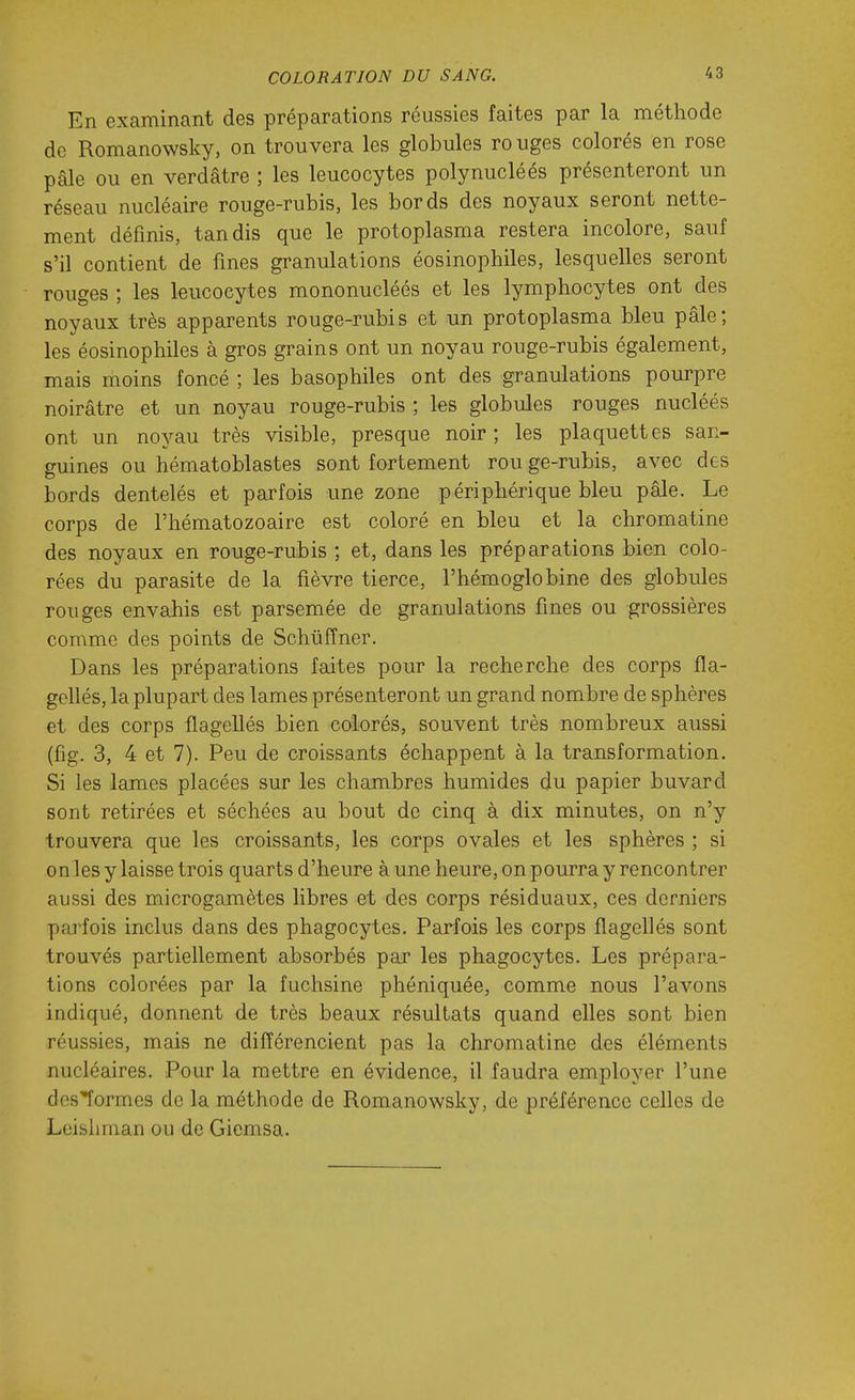 En examinant des préparations réussies faites par la méthode de Romanowsky, on trouvera les globules ro uges colorés en rose pâle ou en verdâtre ; les leucocytes polynucléés présenteront un réseau nucléaire rouge-rubis, les bords des noyaux seront nette- ment définis, tandis que le protoplasma restera incolore, sauf s'il contient de fines granulations éosinophiles, lesquelles seront rouges ; les leucocytes mononucléés et les lymphocytes ont des noyaux très apparents rouge-rubis et un protoplasma bleu pâle; les éosinophiles à gros grains ont un noyau rouge-rubis également, mais moins foncé ; les basophiles ont des granulations pourpre noirâtre et un noyau rouge-rubis ; les globules rouges nucléés ont un noyau très visible, presque noir ; les plaquettes san- guines ou hématoblastes sont fortement rou ge-rubis, avec des bords dentelés et parfois une zone périphérique bleu pâle. Le corps de l'hématozoaire est coloré en bleu et la chromatine des noyaux en rouge-rubis ; et, dans les préparations bien colo- rées du parasite de la fièvre tierce, l'hémoglobine des globules rouges envahis est parsemée de granulations fines ou grossières comme des points de Schuffner. Dans les préparations faites pour la recherche des corps fla- gellés, la plupart des lames présenteront un grand nombre de sphères et des corps flagellés bien colorés, souvent très nombreux aussi (fig. 3, 4 et 7). Peu de croissants échappent à la transformation. Si les lames placées sur les chambres humides du papier buvard sont retirées et séchées au bout de cinq à dix minutes, on n'y trouvera que les croissants, les corps ovales et les sphères ; si on les y laisse trois quarts d'heure à une heure, on pourra y rencontrer aussi des microgamètes libres et des corps résiduaux, ces derniers pai'fois inclus dans des phagocytes. Parfois les corps flagellés sont trouvés partiellement absorbés par les phagocytes. Les prépara- tions colorées par la fuchsine phéniquée, comme nous l'avons indiqué, donnent de très beaux résultats quand elles sont bien réussies, mais ne différencient pas la chromatine des éléments nucléaires. Pour la mettre en évidence, il faudra employer l'une clos^ormes de la méthode de Romanowsky, de préférence celles de Leisliman ou de Giemsa.