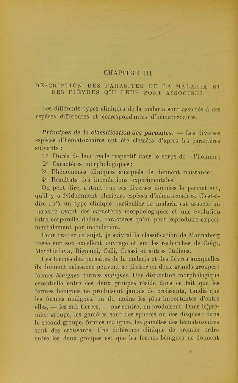 CHAPITRE III DESCRIPTION DES PARASITES DE LA MALARIA ET DES FIÈVRES QUI LEUR SONT ASSOCIÉES. Les différents types cliniques de la malaria sont associés à des espèces différentes et correspondantes d'hématozoaires. Principes de la classification des parasites. — Les diverses espèces d'hématozoaires ont été classées d'après les caractères suivants : 1° Durée de leur cycle respectif dans le corps de l'homme ; 2° Caractères morphologiques ; 30 Phénomènes cliniques auxquels ils donnent naissance ; 40 Résultats des inoculations expérimentales. On peut dire, autant que ces diverses données le permettent, qu'il y a évidemment plusieurs espèces d'hématozoaires. C'est-à- dire qu'à un type clinique particulier de malaria est associé un parasite ayant des caractères morphologiques et une évolution intra-corporelle définis, caractères qu'on peut reproduire expéri- mentalement par inoculation. Pour traiter ce sujet, je suivrai la classification de Mannaberg basée sur son excellent ouvrage et sur les recherches de Golgi, Marchiafava, Bignami, Celli, Grassi et autres Italiens. Les formes des parasites de la malaria et des fièvres auxquelles ils donnent naissance peuvent se diviser en deux grands groupes : formes bénignes, formes malignes. Une distinction morphologique essentielle entre ces deux groupes réside dans ce fait que les formes bénignes ne produisent jamais de croissants, tandis que les formes malignes, ou du moins les plus importantes d'entre elles, — les sub-tierces, —par contre, en produisent. Dans lejpre- mier groupe, les gamètes sont des sphères ou des disques ; dans le second groupe, formes mnlignes, les gamètes des hématozoaires sont des croissants. Une différence chnique de premier ordre entre les deux groupes ost que les formes bénignes ne donnent