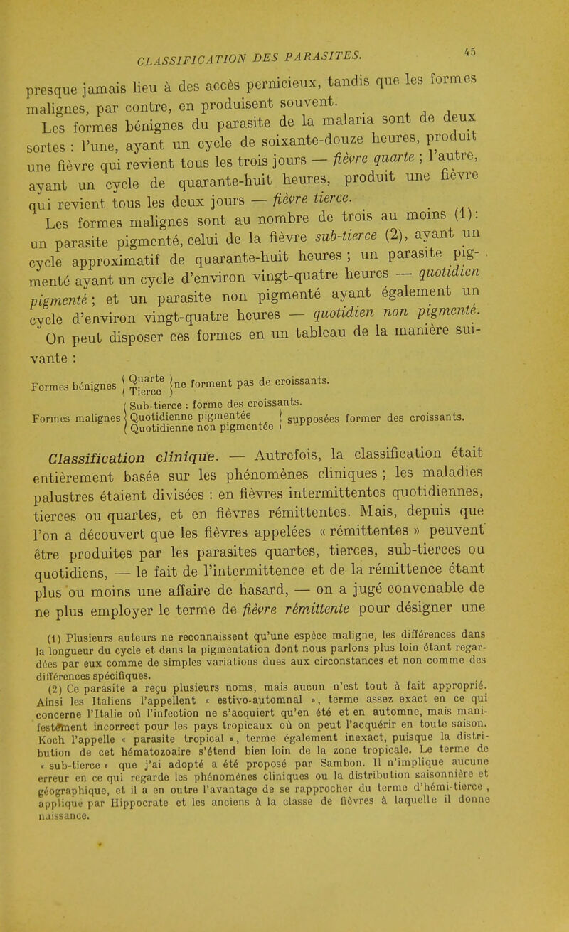 presque jamais lieu à des accès pernicieux, tandis que les formes malignes, par contre, en produisent souvent. Les formes bénignes du parasite de la malaria sont de deux sortes : l'une, ayant un cycle de soixante-douze heures, produit une fièvre qui revient tous les trois jours - fièvre quarte ; 1 autre, ayant un cycle de quarante-huit heures, prodmt une fièvre qui revient tous les deux jours — /lècre tierce. Les formes mahgnes sont au nombre de trois au moins (1): un parasite pigmenté, celui de la fièvre sub-tierce (2), ayant un cycle approximatif de quarante-huit heures ; un parasite pig- menté ayant un cycle d'environ vingt-quatre heures ~ quotidien pigmenté; et un parasite non pigmenté ayant également un cycle d'environ vingt-quatre heures - quotidien non pigmente. On peut disposer ces formes en un tableau de la mamère sm- vante : Formes bénignes j ^^^^^^ |ne forment pas de croissants. ■ Sub-tierce : forme des croissants. Formes malignes < Quotidienne pigmentée | supposées former des croissants. ( Quotidienne non pigmentée ) Classification clinique. — Autrefois, la classification était entièrement basée sur les phénomènes cliniques ; les maladies palustres étaient divisées : en fièvres intermittentes quotidiennes, tierces ou quartes, et en fièvres rémittentes. Mais, depuis que l'on a découvert que les fièvres appelées « rémittentes » peuvent être produites par les parasites quartes, tierces, sub-tierces ou quotidiens, — le fait de l'intermittence et de la rémittence étant plus ou moins une affaire de hasard, — on a jugé convenable de ne plus employer le terme de fièvre rémittente pour désigner une (1) Plusieurs auteurs ne reconnaissent qu'une espèce maligne, les différences dans la longueur du cycle et dans la pigmentation dont nous parlons plus loin étant regar- dées par eux comme de simples variations dues aux circonstances et non comme des différences spécifiques. (2) Ce parasite a reçu plusieurs noms, mais aucun n'est tout à fait approprié. Ainsi les Italiens l'appellent « estivo-automnal », terme assez exact en ce qui concerne l'Italie où l'infection ne s'acquiert qu'en été et en automne, mais naani- festôïnent incorrect pour les pays tropicaux où on peut l'acquérir en toute saison. Koch l'appelle » parasite tropical », terme également inexact, puisque la distri- bution de cet hématozoaire s'étend bien loin de la zone tropicale. Le terme de i sub-tierce » que j'ai adopté a été proposé par Sambon. Il n'implique aucune erreur en ce qui regarde les phénomènes cliniques ou la distribution saisonnière et géographique, et il a en outre l'avantage de se rapprocher du terme d'hémi-tierce , applique par Hippocrute et les anciens à la classe de fièvres à laquelle il donne naissance.