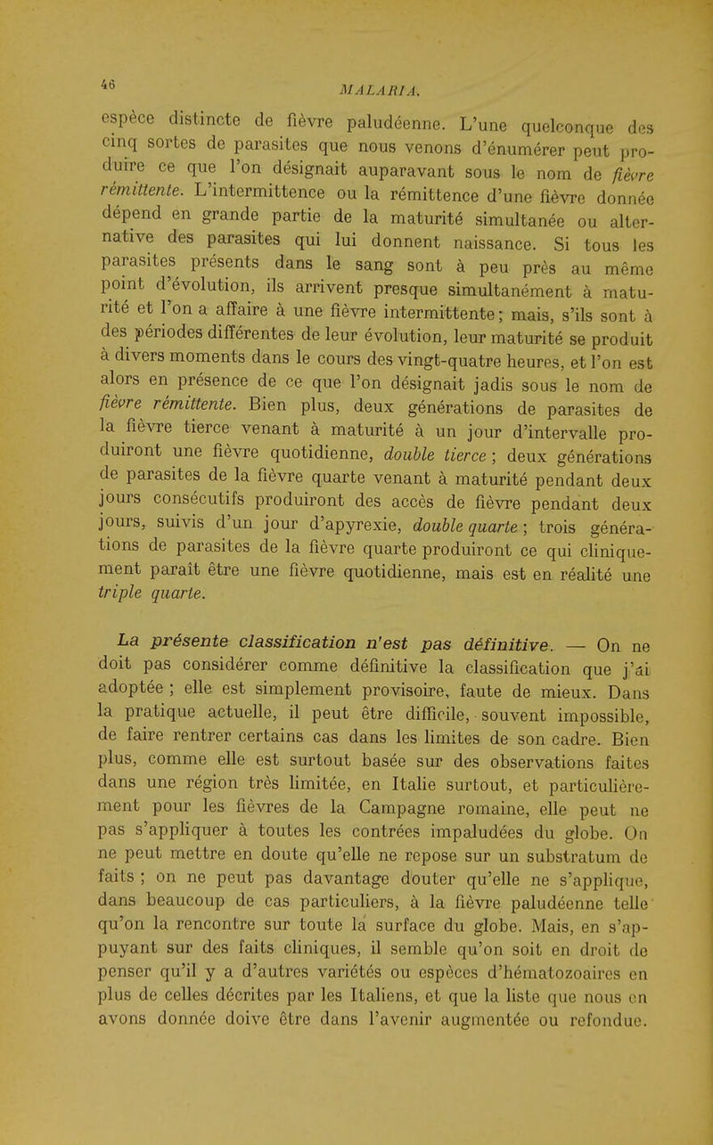 espèce distincte de fièvre paludéenne. L'une quelconque des cinq sortes de parasites que nous venons d'énumérer peut pro- duire ce que l'on désignait auparavant sous le nom de fièvre rémittente. L'intermittence ou la rémittence d'une fièvre donnée dépend en grande partie de la maturité simultanée ou alter- native des parasites qui lui donnent naissance. Si tous les parasites présents dans le sang sont à peu près au même point d'^évolution, ils arrivent presque simultanément à matu- rité et l'on a affaire à une fièvre intermittente ; mais, s'ils sont à des périodes différentes de leur évolution, leur maturité se produit à divers moments dans le cours des vingt-quatre heures, et l'on est alors en présence de ce que l'on désignait jadis sous le nom de fièvre rémittente. Bien plus, deux générations de parasites de la fièvre tierce venant à maturité à un jour d'intervalle pro- duiront une fièvre quotidienne, double tierce; deux générations de parasites de la fièvre quarte venant à maturité pendant deux jours consécutifs produiront des accès de fièvre pendant deux jours, suivis d'un jour d'apyrexie, double quarte ; trois généra- tions de parasites de la fièvre quarte produiront ce qui clinique- ment paraît être une fièvre quotidienne, mais est en réalité une triple quarte. La présente classification n'est pas définitive. — On ne doit pas considérer comme définitive la classification que j'ai adoptée ; elle est simplement provisoire, faute de mieux. Dans la pratique actuelle, il peut être difficile, souvent impossible, de faire rentrer certains cas dans les limites de son cadre. Bien plus, comme elle est surtout basée sur des observations faites dans une région très limitée, en Italie surtout, et particulière- ment pour les fièvres de la Campagne romaine, elle peut ne pas s'appliquer à toutes les contrées impaludées du globe. On ne peut mettre en doute qu'elle ne repose sur un substratum de faits ; on ne peut pas davantage douter qu'elle ne s'applique, dans beaucoup de cas particuliers, à la fièvre paludéenne telle' qu'on la rencontre sur toute la surface du globe. Mais, en s'ap- puyant sur des faits cliniques, il semble qu'on soit en droit de penser qu'il y a d'autres variétés ou espèces d'hématozoaires en plus de celles décrites par les Italiens, et que la liste que nous en avons donnée doive être dans l'avenir augmentée ou refondue.