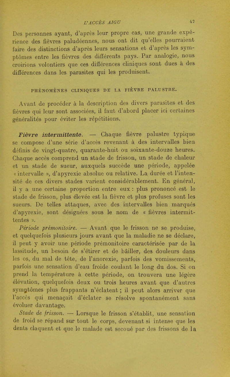 Des personnes ayant, d'après leur propre cas, une grande expé- rience des fièvres paludéennes, nous ont dit qu'elles pourraient faire des distinctions d'après leurs sensations et d'après les sym- ptômes entre les fièvres des différents pays. Par analogie, nous croirions volontiers que ces différences cliniques sont dues à des différences dans les parasites qui les produisent. PHÉNOMÈNES CLINIQUES DE LA FIÈVRE PALUSTRE. Avant de procéder à la description des divers parasites et des fièvres qui leur sont associées, il faut d'abord placer ici certaines généralités pour éviter les répétitions. Fièvre intermittente. — Chaque fièvre palustre typique se compose d'une série d'accès revenant à des intervalles bien définis de vingt-quatre, quarante-huit ou soixante-douze heures. Chaque accès comprend un stade de frisson, un stade de chaleur et un stade de sueur, auxquels succède une période, appelée « intervalle », d'apyrexie absolue ou relative. La durée et l'inten- sité de ces divers stades varient considérablement. En général, il y a une certaine proportion entre eux : plus prononcé est le stade de frisson, plus élevée est la fièvre et plus profuses sont les sueurs. De telles attaques, avec des intervalles bien marqués d'apyrexie, sont désignées sous le nom de « fièvres intermit- tentes ». Période prémonitoire. — Avant que le frisson ne se produise, et quelquefois plusieurs jours avant que la maladie ne se déclare, il peut y avoir une période prémonitoire caractérisée par de la lassitude, un besoin de s'étirer et de bâiller, des douleurs dans les os, du mal de tête, de l'anorexie, parfois des vomissements, parfois une sensation d'eau froide coulant le long du dos. Si on prend la température à cette période, on trouvera une légère élévation, quelquefois deux ou trois heures avant que d'autres symptômes plus frappants n'éclatent ; il peut alors arriver que l'accès qui menaçait d'éclater se résolve spontanément sans évoluer davantage. Stade de frisson. — Lorsque le frisson s'étabht, une sensation de froid se répand sur tout le corps, devenant si intense que les dents claquent et que le malade est secoué par des frissons de la