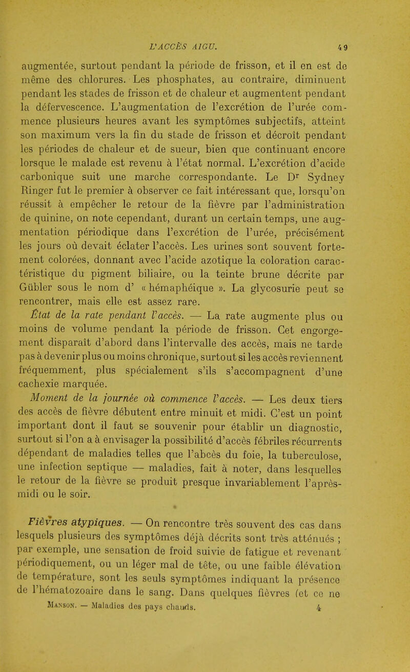 augmentée, surtout pendant la période de frisson, et il en est de même des chlorures. Les phosphates, au contraire, diminuent pendant les stades de frisson et de chaleur et augmentent pendant la défervescence. L'augmentation de l'excrétion de l'urée com- mence plusieurs heures avant les symptômes subjectifs, atteint son maximum vers la fm du stade de frisson et décroit pendant les périodes de chaleur et de sueur, bien que continuant encore lorsque le malade est revenu à l'état normal. L'excrétion d'acide carbonique suit une marche correspondante. Le Sydney Ringer fut le premier à observer ce fait intéressant que, lorsqu'on réussit à empêcher le retour de la fièvre par l'administration de quinine, on note cependant, durant un certain temps, une aug- mentation périodique dans l'excrétion de l'urée, précisément les jours où devait éclater l'accès. Les urines sont souvent forte- ment colorées, donnant avec l'acide azotique la coloration carac- téristique du pigment biliaire, ou la teinte brune décrite par Gûbler sous le nom d' « hémaphéique ». La glycosurie peut se rencontrer, mais elle est assez rare. Ëtat de la rate pendant Vaccès. — La rate augmente plus ou moins de volume pendant la période de frisson. Cet engorge- ment disparait d'abord dans l'intervalle des accès, mais ne tarde pas à devenir plus ou moins chronique, surtout si les accès reviennent fréquemment, plus spécialement s'ils s'accompagnent d'une cachexie marquée. Mo?nent de la journée où commence Vaccès. — Les deux tiers des accès de fièvre débutent entre minuit et midi. C'est un point important dont il faut se souvenir pour étabUr un diagnostic, surtout si l'on a à envisager la possibilité d'accès fébriles récurrents dépendant de maladies telles que l'abcès du foie, la tuberculose, une infection septique — maladies, fait à noter, dans lesquelles le retour de la fièvre se produit presque invariablement l'après- midi ou le soir. Fièvres atypiques. — On rencontre très souvent des cas dans lesquels plusieurs des symptômes déjà décrits sont très atténués ; par exemple, une sensation de froid sui^àe de fatigue et revenant périodiquement, ou un léger mal de tête, ou une faible élévation de température, sont les seuls symptômes indiquant la présence de l'hématozoaire dans le sang. Dans quelques fièvres (et ce ne Manson. — Maladies des pays chaïKls. 4