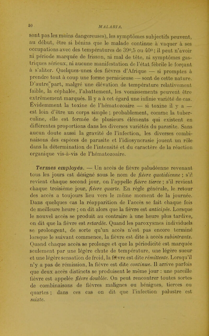 sont pas les moins dangereuses), les symptômes subjectifs peuvent, au début, être si bénins que le malade continue à vaquer à ses occupations avec des températures de 39o,5 ou 40° ; il peut n'avoir ni période marquée de frisson, ni mal de tête, ni symptômes gas- triques sérieux, ni aucune manifestation de l'état fébrile le forçant à s'aliter. Quelques-unes des fièvres d'Afrique — si promptes à prendre tout à coup une forme pernicieuse — sont de cette nature. D'autre^^part, malgré une élévation de température relativement faible, la céphalée, l'abattement, les vomissements peuvent être extrêmement marqués. Il y a à cet égard une infinie variété de cas. Évidemment la toxine de l'hématozoaire — si toxine il y a — est loin d'être un corps simple ; probablement, comme la tuber- culine, elle est formée de plusieurs éléments qui existent en différentes proportions dans les diverses variétés du parasite. Sans aucun doute aussi la gravité de l'infection, les diverses combi- naisons des espèces de parasite et l'idiosyncrasie jouent un rôle dans la détermination de l'intensité et du caractère de la réaction organique vis-à-vis de l'hématozoaire. Termes employés. — Un accès de fièvre paludéenne revenant tous les jours est désigné sous le nom de fièvre quotidienne ; s'il revient chaque second jour, on l'appelle fièvre tierce ; s'il revient chaque troisième jour, fièvre quarte. En règle générale, le retour des accès a toujours lieu vers le même moment de la journée. Dans quelques cas la réapparition de l'accès se fait chaque fois de meilleure heure ; on dit alors que la fièvre est anticipée. Lorsque le nouvel accès se produit au contraire à uBe heure plus tardive, on dit que la fièvre est retardée. Quand les paroxysmes individuels se prolongent, de sorte qu'un accès n'est pas encore terminé lorsque le suivant commence, la fièvre est dite à accès suhintrants. Quand chaque accès se prolonge et que la périodicité est marquée seulement par une légère chute de température, une légère sueur et une légère sensation de froid, la frévre est dite rémittente. Lorsqu'il n'y a pas de rémission, la fièvre est dite continue. Il arrive parfois que deux accès distincts se produisent le môme jour : une pareille fièvre est appelée fièvre doublée. On peut rencontrer toutes sortes de combinaisons de fièvres malignes ou bénignes, tierces ou quartes ; dans ces cas on dit que l'infection palustre est mixte.