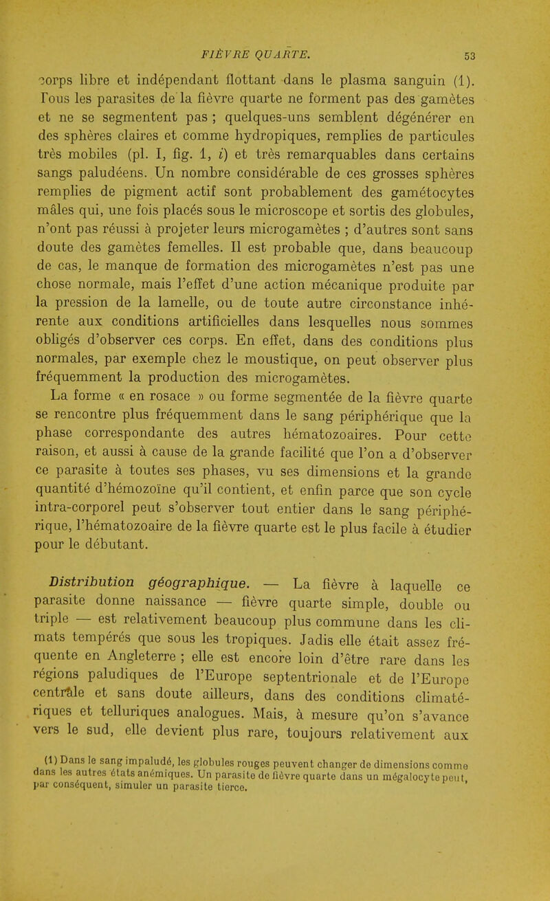 oorps libre et indépendant flottant dans le plasma sanguin (1). Fous les parasites de la fièvre quarte ne forment pas des gamètes et ne se segmentent pas ; quelques-uns semblent dégénérer en des sphères claires et comme hydropiques, remplies de particules très mobiles (pl. I, fig. 1, i) et très remarquables dans certains sangs paludéens. Un nombre considérable de ces grosses sphères remplies de pigment actif sont probablement des gamétocytes mâles qui, une fois placés sous le microscope et sortis des globules, n'ont pas réussi à projeter leurs microgamètes ; d'autres sont sans doute des gamètes femelles. Il est probable que, dans beaucoup de cas, le manque de formation des microgamètes n'est pas une chose normale, mais l'effet d'une action mécanique produite par la pression de la lamelle, ou de toute autre circonstance inhé- rente aux conditions artificielles dans lesquelles nous sommes obhgés d'observer ces corps. En effet, dans des conditions plus normales, par exemple chez le moustique, on peut observer plus fréquemment la production des microgamètes. La forme « en rosace » ou forme segmentée de la fièvre quarte se rencontre plus fréquemment dans le sang périphérique que la phase correspondante des autres hématozoaires. Pour cette raison, et aussi à cause de la grande facihté que l'on a d'observer ce parasite à toutes ses phases, vu ses dimensions et la grande quantité d'hémozoïne qu'il contient, et enfin parce que son cycle intra-corporel peut s'observer tout entier dans le sang périphé- rique, l'hématozoaire de la fièvre quarte est le plus facile à étudier pour le débutant. Distribution géographique. — La fièvre à laquelle ce parasite donne naissance — fièvre quarte simple, double ou triple — est relativement beaucoup plus commune dans les cK- mats tempérés que sous les tropiques. Jadis elle était assez fré- quente en Angleterre ; elle est encore loin d'être rare dans les régions paludiques de l'Europe septentrionale et de l'Europe centrale et sans doute ailleurs, dans des conditions climaté- riques et telluriques analogues. Mais, à mesure qu'on s'avance vers le sud, elle devient plus rare, toujours relativement aux (1) Dans le sang impaludé, les globules rouges peuvent changer de dimensions comme dans les autres états anémiques. Un parasite de lièvre quarte dans un mégalocyte peut par conséquent, simuler un parasite tierce. *