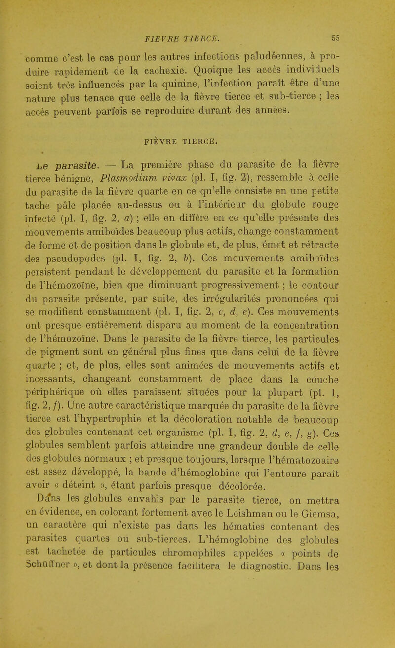 comme c'est le cas pour les autres infections paludéennes, à pro- duire rapidement de la cachexie. Quoique les accès individuels soient très influencés par la quinine, l'infection parait être d'une nature plus tenace que celle de la fièvre tierce et sub-tierce ; les accès peuvent parfois se reproduire durant des années. FIÈVRE TIERCE. he parasite. — La première phase du parasite de la fièvre tierce bénigne, Plasmodium vivax (pl. I, fîg. 2), ressemble à celle du parasite de la fièvre quarte en ce qu'elle consiste en une petite tache pâle placée au-dessus ou à l'intérieur du globule rouge infecté (pl. I, fig. 2, a) ; elle en diffère en ce qu'elle présente des mouvements amiboïdes beaucoup plus actifs, change constamment de forme et de position dans le globule et, de plus, émet et rétracte des pseudopodes (pl. I, fig. 2, h). Ces mouvements amiboïdes persistent pendant le développement du parasite et la formation de l'hémozoïne, bien que diminuant progressivement ; le contour du parasite présente, par suite, des irrégularités prononcées qui se modifient constamment (pl. I, fig. 2, c, d, é). Ces mouvements ont presque entièrement disparu au moment de la concentration de l'hémozoïne. Dans le parasite de la fièvre tierce, les particules de pigment sont en général plus fines que dans celui de la fièvre quarte ; et, de plus, elles sont animées de mouvements actifs et incessants, changeant constamment de place dans la couche périphérique où elles paraissent situées pour la plupart (pl. I, fig. 2, /). Une autre caractéristique marquée du parasite de la fièvre tierce est l'hypertrophie et la décoloration notable de beaucoup des globules contenant cet organisme (pl. I, fig. 2, d, e, f, g). Ces globules semblent parfois atteindre une grandeur double de celle des globules normaux ; et presque toujours, lorsque l'hématozoaire est assez développé, la bande d'hémoglobine qui l'entoure parait avoir « déteint », étant parfois presque décolorée. Dêfns les globules envahis par le parasite tierce, on mettra en évidence, en colorant fortement avec le Leishman ou le Giemsa, un caractère qui n'existe pas dans les hématies contenant des parasites quartes ou sub-tierces. L'hémoglobine des globules est tachetée de particules chromophiles appelées « points de Schuiïncr », et dont la présence facilitera le diagnostic. Dans les