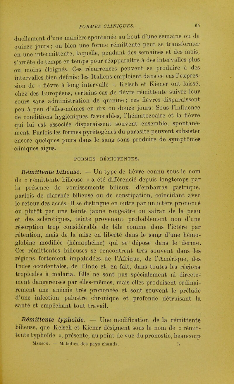 ducUement d'une manière spontanée au bout d'une semaine ou de quinze jours ; ou bien une forme rémittente peut se transformer en une intermittente, laquelle, pendant des semaines et des mois, s'arrête de temps en temps pour réapparaître à des intervalles plus ou moins éloignés. Ces récurrences peuvent se produire à des intervalles bien définis ; les Italiens emploient dans ce cas l'expres- sion de « fièvre à long intervalle ». Kelsch et Kiener ont laissé, chez des Européens, certains cas jde fièvre rémittente suivre leur cours sans administration de quinine ; ces fièvres disparaissent peu à peu d'elles-mêmes en dix ou douze jours. Sous l'influence de conditions hygiéniques favorables, l'hématozoaire et la fièwe qui lui est associée disparaissent souvent ensemble, spontané- ment. Parfois les formes pyrétogènes du parasite peuvent subsister encore quelques jours dans le sang sans produire de symptômes cliniques aigus. FORMES RÉMITTENTES. Rémittente bilieuse. — Un type de fièvre connu sous le nom de « rémittente bilieuse » a été différencié depuis longtemps par la présence de vomissements bilieux, d'embarras gastrique, parfois de diarrhée bilieuse ou de constipation, coïncidant avec le retour des accès. Il se distingue en outre par un ictère prononcé ou plutôt par une teinte jaune rougeâtre ou safran de la peau et des sclérotiques, teinte provenant probablement non d'une résorption trop considérable de bile comme dans l'ictère par rétention, mais de la mise en liberté dans le sang d'une hémo- globine modifiée (hémaphéine) qui se dépose dans le derme. Ces rémittentes bilieuses se rencontrent très souvent dans les régions fortement impaludées de l'Afrique, de l'Amérique, des Indes occidentales, de l'Inde et, en fait, dans toutes les régions tropicales à malaria. Elle ne sont pas spécialement ni directe- ment dangereuses par elles-mêmes, mais elles produisent ordinai- rement une anémie très prononcée et sont souvent le prélude d'une infection palustre chronique et profonde détruisant la santé et empêchant tout travail. Rémittente typhoïde. — Une modification de la rémittente biheuse, que Kelsch et Kiener désignent sous le nom de « rémit- tente typhoïde », présente, au point de vue du pronostic, beaucoup Manson. — Maladies des pays chauds. »