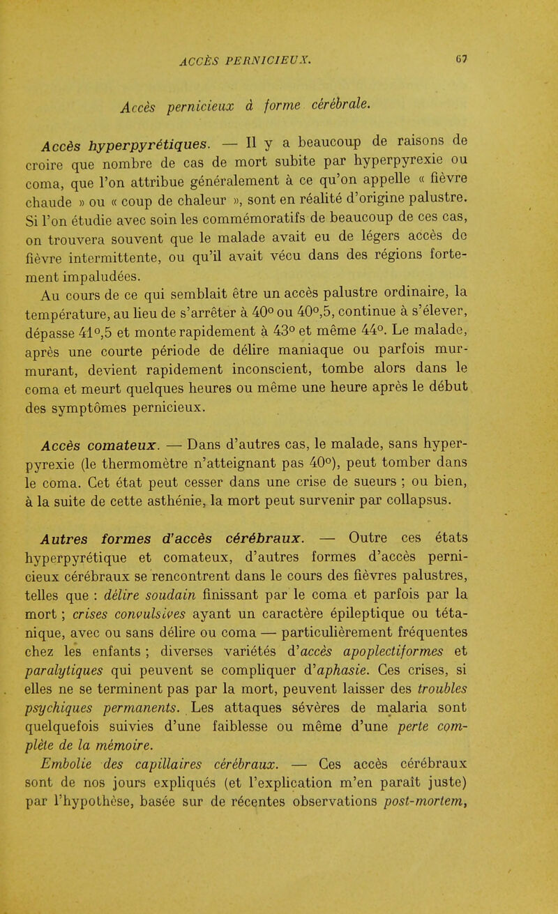 Accès pernicieux à forme cérébrale. Accès hyperpyrétiques. — Il y a beaucoup de raisons de croire que nombre de cas de mort subite par hyperpyrexie ou coma, que l'on attribue généralement à ce qu'on appelle « fièvre chaude » ou « coup de chaleur », sont en réalité d'origine palustre. Si l'on étudie avec soin les commémoratifs de beaucoup de ces cas, on trouvera souvent que le malade avait eu de légers accès do fièvre intermittente, ou qu'il avait vécu dans des régions forte- ment impaludées. Au cours de ce qui semblait être un accès palustre ordinaire, la température, au Heu de s'arrêter à 40° ou 40o,5, continue à s'élever, dépasse 410,5 et monte rapidement à 43° et même 44°. Le malade, après une courte période de délire maniaque ou parfois mur- murant, devient rapidement inconscient, tombe alors dans le coma et meurt quelques heures ou même une heure après le début des symptômes pernicieux. Accès comateux. — Dans d'autres cas, le malade, sans hyper- pyrexie (le thermomètre n'atteignant pas 40°), peut tomber dans le coma. Cet état peut cesser dans une crise de sueurs ; ou bien, à la suite de cette asthénie, la mort peut survenir par coUapsus. Autres formes d'accès cérébraux. — Outre ces états hyperpy rétique et comateux, d'autres formes d'accès perni- cieux cérébraux se rencontrent dans le cours des fièvres palustres, telles que : délire soudain finissant par le coma et parfois par la mort ; crises conmlsives ayant un caractère épileptique ou téta- nique, avec ou sans délire ou coma — particulièrement fréquentes chez les enfants ; diverses variétés d'accès apoplectiformes et paralytiques qui peuvent se compliquer d'aphasie. Ces crises, si elles ne se terminent pas par la mort, peuvent laisser des troubles psychiques permanents. Les attaques sévères de malaria sont quelquefois suivies d'une faiblesse ou même d'une perte com- plète de la mémoire. Embolie des capillaires cérébraux. — Ces accès cérébraux sont de nos jours expliqués (et l'explication m'en parait juste) par l'hypothèse, basée sur de récentes observations post-mortem,