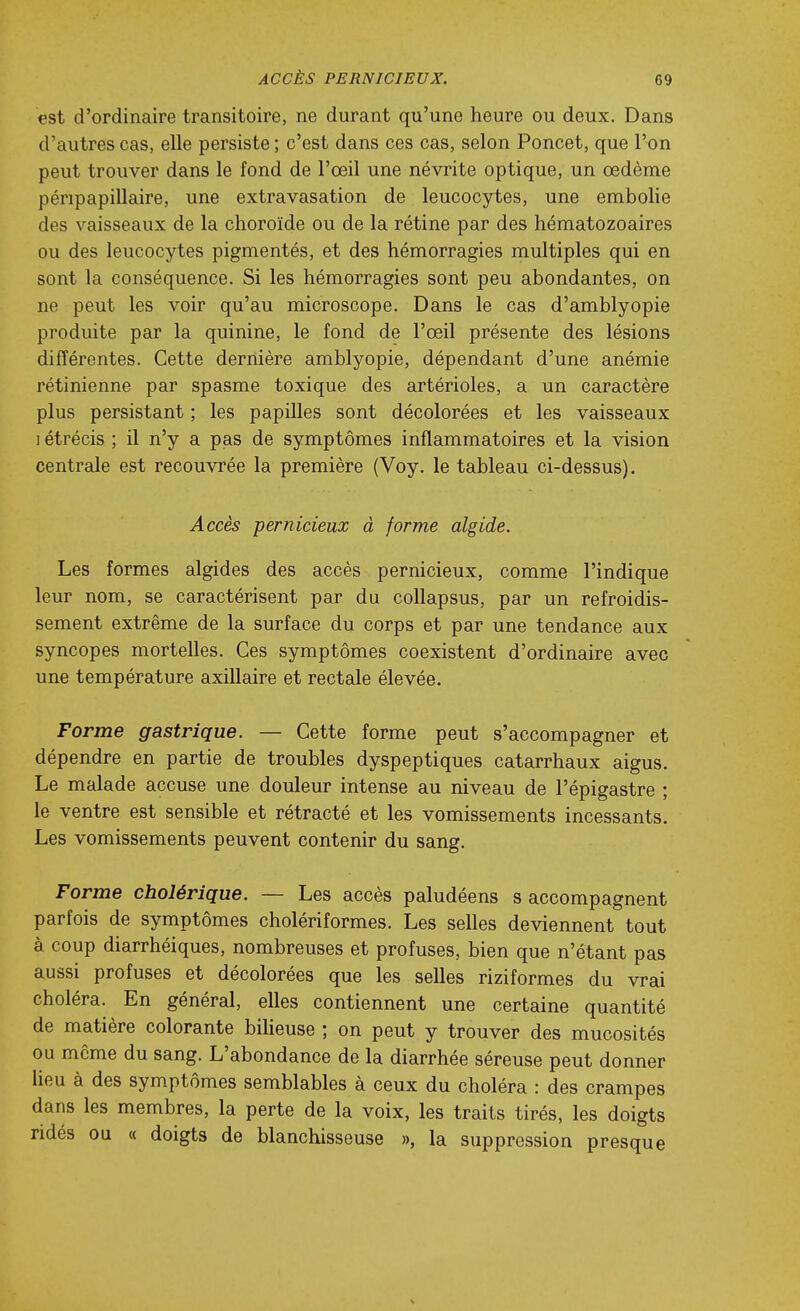 est d'ordinaire transitoire, ne durant qu'une heure ou deux. Dans d'autres cas, elle persiste ; c'est dans ces cas, selon Poncet, que l'on peut trouver dans le fond de l'œil une névrite optique, un œdème péripapillaire, une extravasation de leucocytes, une embolie des vaisseaux de la choroïde ou de la rétine par des hématozoaires ou des leucocytes pigmentés, et des hémorragies multiples qui en sont la conséquence. Si les hémorragies sont peu abondantes, on ne peut les voir qu'au microscope. Dans le cas d'amblyopie produite par la quinine, le fond de l'œil présente des lésions différentes. Cette dernière amblyopie, dépendant d'une anémie rétinienne par spasme toxique des artérioles, a un caractère plus persistant ; les papilles sont décolorées et les vaisseaux I étrécis ; il n'y a pas de symptômes inflammatoires et la vision centrale est recouvrée la première (Voy. le tableau ci-dessus). Accès pernicieux à forme algide. Les formes algides des accès pernicieux, comme l'indique leur nom, se caractérisent par du collapsus, par un refroidis- sement extrême de la surface du corps et par une tendance aux syncopes mortelles. Ces symptômes coexistent d'ordinaire avec une température axillaire et rectale élevée. Forme gastrique. — Cette forme peut s'accompagner et dépendre en partie de troubles dyspeptiques catarrhaux aigus. Le malade accuse une douleur intense au niveau de l'épigastre ; le ventre est sensible et rétracté et les vomissements incessants. Les vomissements peuvent contenir du sang. Forme cholérique. — Les accès paludéens s accompagnent parfois de symptômes cholériformes. Les selles deviennent tout à coup diarrhéiques, nombreuses et profuses, bien que n'étant pas aussi profuses et décolorées que les selles riziformes du vrai choléra. En général, elles contiennent une certaine quantité de matière colorante bilieuse ; on peut y trouver des mucosités ou môme du sang. L'abondance de la diarrhée séreuse peut donner lieu à des symptômes semblables à ceux du choléra : des crampes dans les membres, la perte de la voix, les traits tirés, les doigts ridés ou « doigts de blanchisseuse », la suppression presque