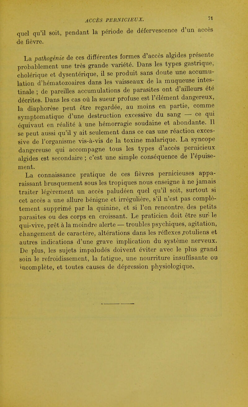 quel qu'il soit, pendant la période de défervescence d'un accès de fièvre. La pathogénie de ces différentes formes d'accès algides présente probablement une très grande variété. Dans les types gastrique, cholérique et dysentérique, il se produit sans doute une accumu- lation d'hématozoaires dans les vaisseaux de la muqueuse intes- tinale ; de pareilles accumulations de parasites ont d'ailleurs été décrites. Dans les cas où la sueur profuse est l'élément dangereux, la diaphorèse peut être regardée, au moins en partie, comme symptomatique d'une destruction excessive du sang — ce qui équivaut en réalité à une hémorragie soudaine et abondante. Il se peut aussi qu'il y ait seulement dans ce cas une réaction exces- sive de l'organisme vis-à-vis de la toxine malarique. La syncope dangereuse qui accompagne tous les types d'accès pernicieux algides est secondaire ; c'est une simple conséquence de l'épuise- ment. La connaissance pratique de ces fièvres pernicieuses appa- raissant brusquement sous les tropiques nous enseigne à ne jamais traiter légèrement un accès paludéen quel qu'il soit, surtout si cet accès a une allure bénigne et irréguUère, s'il n'est pas complè- tement supprimé par la quinine, et si l'on rencontre, des petits parasites ou des corps en croissant. Le praticien doit être sur^ le qui-vive, prêt à la moindre alerte — troubles psychiques, agitation, changement de caractère, altérations dans les réflexes .rotuliens et autres indications d'une grave implication du système nerveux. De plus, les sujets impaludés doivent éviter avec le plus grand soin le refroidissement, la fatigue, une nourriture insuffisante ou incomplète, et toutes causes de dépression physiologique.,