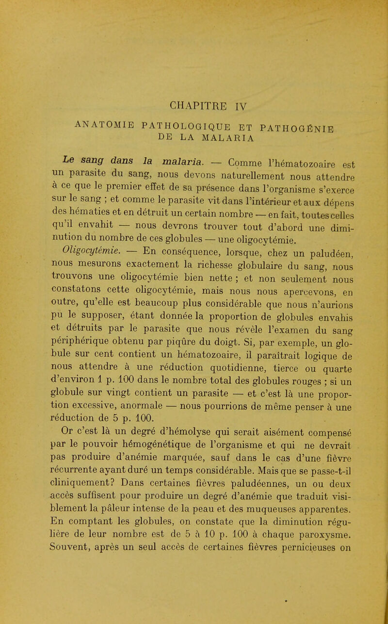 CHAPITRE IV ANATOMIE PATHOLOGIQUE ET PATHOGÉNIE DE LA MALARIA Le sang dans la malaria. — Comme l'hématozoaire est un parasite du sang, nous devons naturellement nous attendre à ce que le premier effet de sa présence dans l'organisme s'exerce sur le sang ; et comme le parasite vit dans l'intérieur et aux dépens des hématies et en détruit un certain nombre — en fait, toutes celles qu'd envahit — nous devrons trouver tout d'abord une dimi- nution du nombre de ces globules — une oligocytémie. Oligocytémie. — En conséquence, lorsque, chez un paludéen, nous mesurons exactement la richesse globulaire du sang, nous trouvons une oligocytémie bien nette ; et non seulement nous constatons cette oligocytémie, mais nous nous apercevons, en outre, qu'elle est beaucoup plus considérable que nous n'aurions pu le supposer, étant donnée la proportion de globules envahis et détruits par le parasite que nous révèle l'examen du sang périphérique obtenu par piqûre du doigt. Si, par exemple, un glo- bule sur cent contient un hématozoaire, il paraîtrait logique de nous attendre à une réduction quotidienne, tierce ou quarte d'environ 1 p. 100 dans le nombre total des globules rouges ; si un globule sur vingt contient un parasite — et c'est là une propor- tion excessive, anormale — nous pourrions de même penser à une réduction de 5 p. 100. Or c'est là un degré d'hémolyse qui serait aisément compensé par le pouvoir hémogénétique de l'organisme et qui ne devrait pas produire d'anémie marquée, sauf dans le cas d'une fièvre récurrente ayant duré un temps considérable. Mais que se passe-t-il cliniquement? Dans certaines fièvres paludéennes, un ou deux accès suffisent pour produire un degré d'anémie que traduit visi- blement la pâleur intense de la peau et des muqueuses apparentes. En comptant les globules, on constate que la diminution régu- lière de leur nombre est de 5 à 10 p. 100 à chaque paroxysme. Souvent, après un seul accès de certaines fièvres pernicieuses on