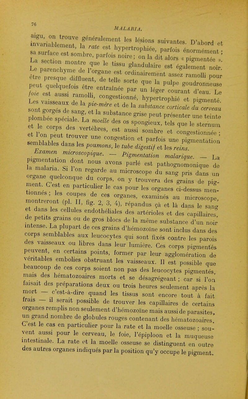 MALAJilA. aigu, on trouve généralement les lésions suivantr^Q n' k ^ * sa su face est sombre, parfois noire; on la dit alors « pigmentée V La section montre que le tissu glandulaire est égalemit noi ' £ va sseauxder ''^'''''T'' ^^P-^^-Phié et pigmenté. i.es vaisseaux de la pie-mere et de la substa,ice corticale du cerceau T^zùrît r'r ^^^^ p^^-^^^ e rcorns dp \T 'Pongieux, tels que le sternum e l'on Zt t ^^^^ ^^^^^^ congestionnée ; semblables da?.r' ''T^' pigmentation semblables dans les poumons, le digestif et les rem. ni^T^^rTr '^T'^'^'''- ~ Pigmentation malarique. _ La pigmentation dont nous avons dipIp «=t r..+i, • , la malaria t;^ 1'. \ P * pathognomomque de la malaria Si 1 on regarde au microscope du sang pris dans un tTonnés t. ' ^i-dessus met tionnes, les coupes de ces organes, examinés au microscope montreront (p . II, fig. 2, 3, 4), répandus çà et là dans le sanJ et dans les cellules endothéliales des artérioles et des capillaires de petits grams ou de gros blocs de la même substance d^un noi; intense. La plupart de ces grains d'hémozoïne sont inclus dans des corps semblables aux leucocytes qui sont fixés contre les parois des vaisseaux ou libres dans leur lumière. Ces corps pigmentes peuvent, en certains points, former par leur agglomération de véritables embolies obstruant les vaisseaux. Il est possible que beaucoup de ces corps soient non pas des leucocytes pigmentés, mais des hématozoaires morts et se désagrégeant ; car si l'o^ faisait des préparations deux ou trois heures seulement après la mort - c'est-à-dire quand les tissus sont encore tout à fait irais - il serait possible de trouver les capillaires de certains organes remphs non seulement d'hémozoïne mais aussi de parasites, un grand nombre de globules rouges contenant des hématozoaires C est le cas en particulier pour la rate et la moelle osseuse • sou- vent aussi pour le cerveau, le foie, l'épiploon et la muqueuse intestinale. La rate et la moelle osseuse se distinguent en outre des autres organes indiqués par la position qu'y occupe le pigment