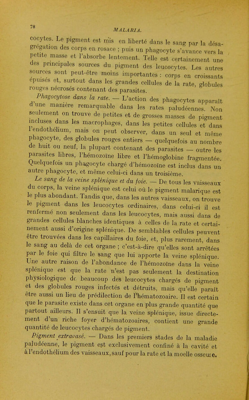 MALARIA. cocytes. Le pigment est m'is en liberté dans le sang par la désa- grégation des corps en rosace ; puis un phagocyte s'avance vers la petite masse et l'absorbe lentement. Telle est certainement une des principales sources du pigment des leucocytes. Les autres sources sont peut-être moins importantes : corps en croissants épuises et, surtout dans les grandes cellules de la rate, globules rouges nécrosés contenant des parasites Phagocytose dans la rate. - L'action des phagocytes apparaît dune mamere remarquable dans les rates paludéennes. Non seulement on trouve de petites et de grosses masses de pigment incluses dans les macrophages, dans les petites cellules et dans 1 endothehum, mais on peut observer, dans un seul et même phagocyte, des globules rouges entiers - quelquefois au nombre de huit ou neuf, la plupart contenant des parasites — outre les parasites libres, l'hémozoïne hbre et l'hémoglobine fragmentée Quelquefois un phagocyte chargé d'hémozoïne est inclus dans un autre phagocyte, et même celui-ci dans un troisième. Le sang de la i^eine splénique et du foie. — De tous les vaisseaux du corps, la veine splénique est celui où le pigment malarique est le plus abondant. Tandis que, dans les autres vaisseaux, on trouve le pigment dans les leucocytes ordinaires, dans celui-ci il est renfermé non seulement dans les leucocytes, mais aussi dans de grandes cellules blanches identiques à celles de la rate et certai- nement aussi d'origine splénique. De semblables cellules peuvent être trouvées dans les capillaires du foie, et, plus rarement, dans le sang au delà de cet organe ; c'est-à-dire qu'elles sont arrêtées par le foie qui filtre le sang que lui apporte la veine splénique. Une autre raison de l'abondance de l'hémozoïne dans la veine splénique est que la rate n'est pas seulement la destination physiologique de, beaucoup des leucocytes chargés de pigment et des globules rouges infectés et détruits, mais qu'elle paraît être aussi un lieu de prédilection de l'hématozoaire. Il est certain que le parasite existe dans cet organe en plus grande quantité que partout ailleurs. Il s'ensuit que la veine splénique, issue directe- ment d'un riche foyer d'hématozoaires, contient une grande quantité de leucocytes chargés de pigment. Pigment extravasé. — Dans les premiers stades de la maladie paludéenne, le pigment est exclusivement confiné à la cavité et àl'endothélium des vaisseaux, sauf pour la rate et la moelle osseuse.