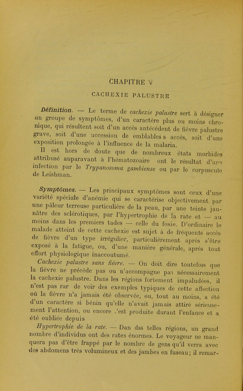 CHAPITRE V CACHEXIE PALUSTRE Définition. — Le terme de cachexie palustre sert à désigner an groupe de symptômes, d'un caractère plus ou moins chro- nique, qm résultent soit d'un accès antécédent de fièvre palustre grave, soit d'une uccession de emblables s accès, soit d'une exposition prolongée à l'influence de la malaria. Il est hors de doute que de nombreux états morbides attribuse auparavant à l'hématozoaire ont le résultat d'ure infection par le Trypanosoma gamhiense ou par le corpuscule de Leishman. Symptômes. — Les principaux symptômes sont ceux d'une variété spéciale d'anémie qui se caractérise objectivement par une pâleur terreuse particuHère de la peau, par une teinte jau- nâtre des sclérotiques, par l'hypertrophie de la rate et — au moins dans les premiers tades — celle du fosie. D'ordinaire le malade atteint de cette cachexie est sujet à de fréquents accès de fièvre d'un type irréguher, particulièrement après s'être exposé à la fatigue, ou, d'une manière générale, après tout effort physiologique inaccoutumé. Cachexie palustre sans fièvre. — On doit dire toutefois que la fièvre ne précède pas ou n'accompagne pas nécessairement la cachexie palustre. Dans les régions fortement impaludées, il n'est pas rar de voir des exemples typiques de cette affection où la fièvre n'a jamais été observée, ou, tout au moins, a été d'un caractère si bénin qu'elle n'avait jamais attiré sérieuse- ment l'attention, ou encore .'est produite durant l'enfance et a été oubliée depuis Hypertrophie de la rate. — Dan dss telles régions, un grand nombre d'individus ont des rates énormes. Le voyageur ne man- quera pas d'être frappé par le nombre de gens qu'il verra avec des abdomens très volumineux et des jambes en fuseau; il remar-